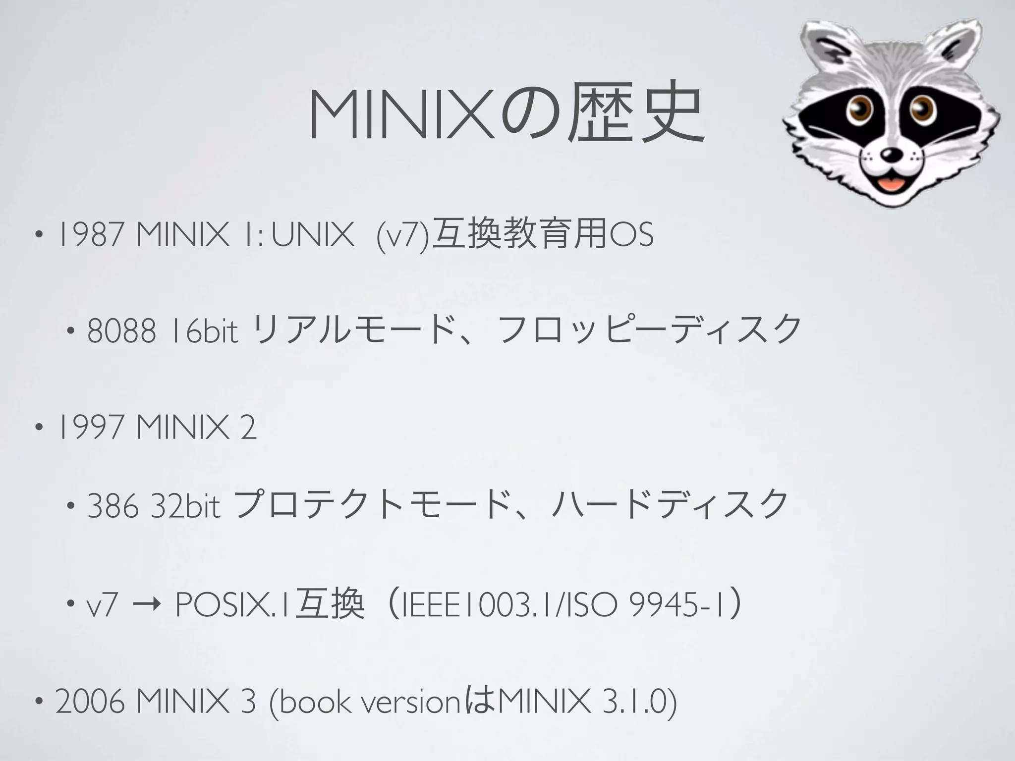 MINIX
• 1987   MINIX 1: UNIX (v7)             OS

  • 8088   16bit

• 1997   MINIX 2

  • 386   32bit

  • v7   → POSIX.1        IEEE1003.1/ISO 9945-1

• 2006   MINIX 3 (book version   MINIX 3.1.0)
 
