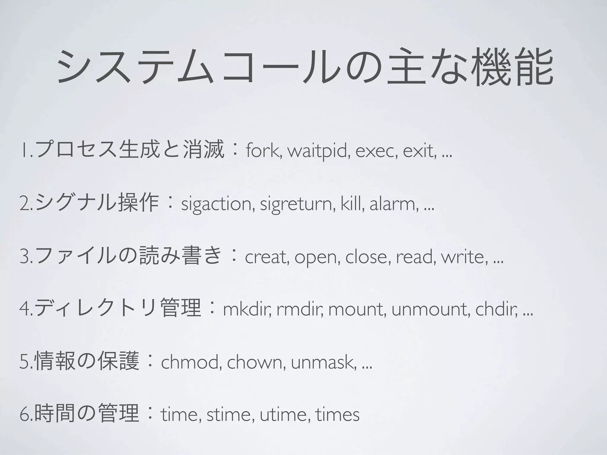 1.              fork, waitpid, exec, exit, ...

2.     sigaction, sigreturn, kill, alarm, ...

3.              creat, open, close, read, write, ...

4.           mkdir, rmdir, mount, unmount, chdir, ...

5.   chmod, chown, unmask, ...

6.   time, stime, utime, times
 