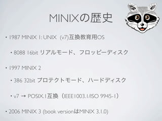 MINIX
• 1987   MINIX 1: UNIX (v7)             OS

  • 8088   16bit

• 1997   MINIX 2

  • 386   32bit

  • v7   → POSIX.1        IEEE1003.1/ISO 9945-1

• 2006   MINIX 3 (book version   MINIX 3.1.0)
 