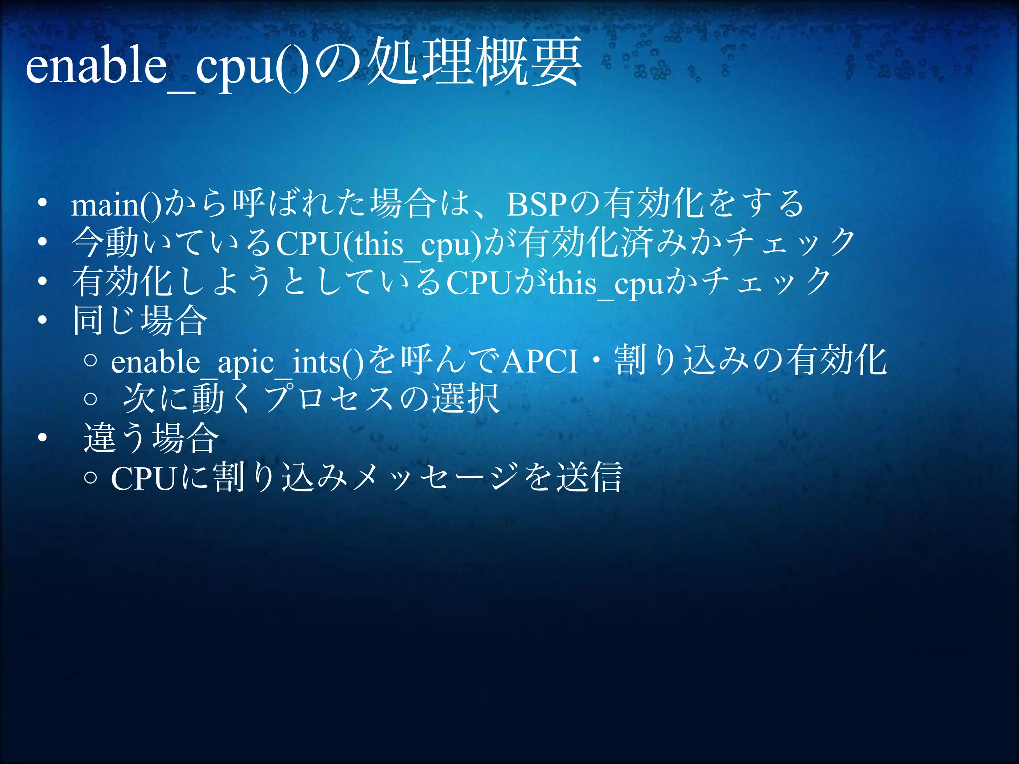 enable_cpu()の処理概要

• main()から呼ばれた場合は、BSPの有効化をする
• 今動いているCPU(this_cpu)が有効化済みかチェック
• 有効化しようとしているCPUがthis_cpuかチェック
• 同じ場合
  o enable_apic_ints()を呼んでAPCI・割り込みの有効化
  o 次に動くプロセスの選択
• 違う場合
  o CPUに割り込みメッセージを送信
 
