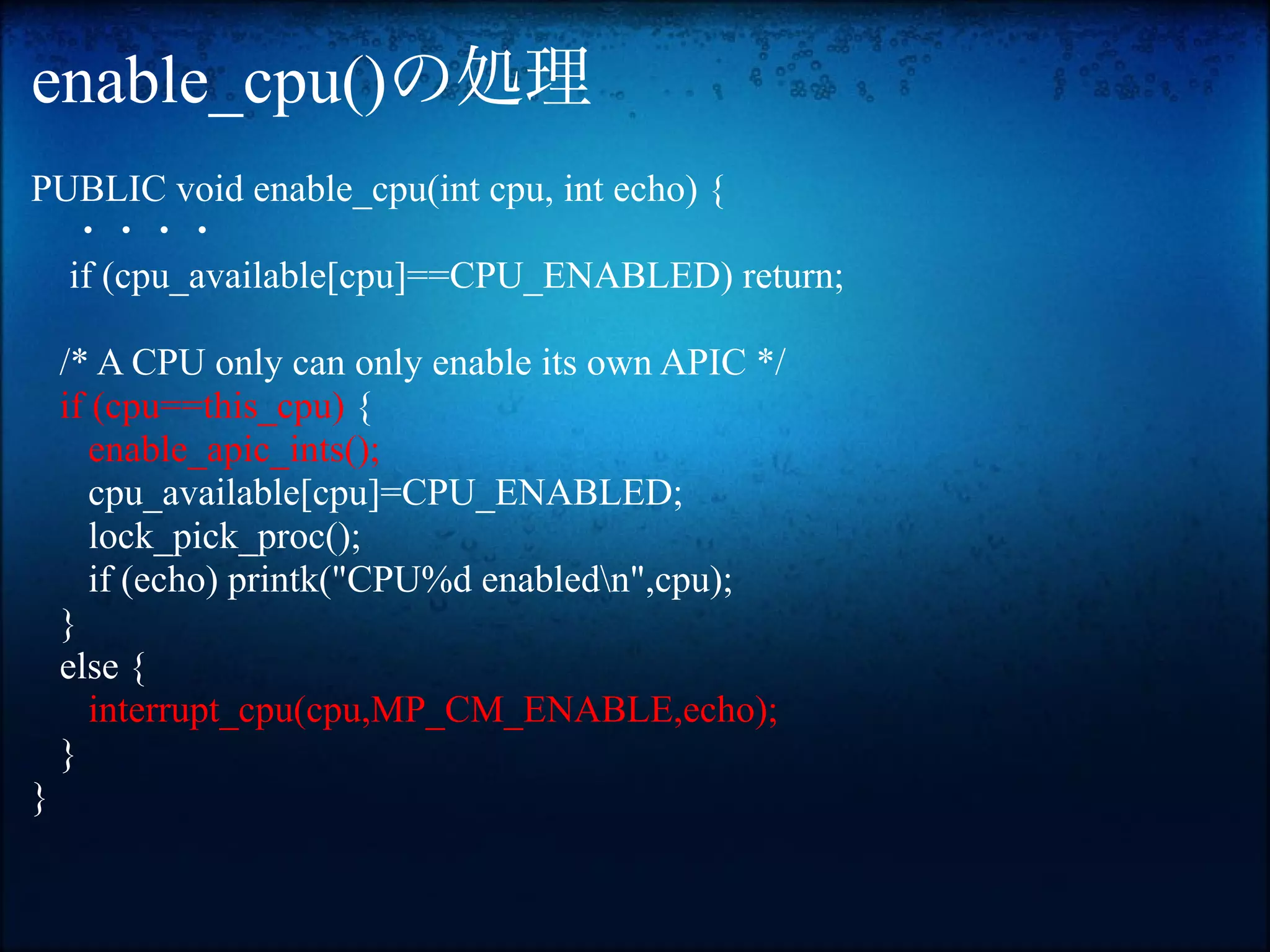 enable_cpu()の処理
PUBLIC void enable_cpu(int cpu, int echo) {
　・・・・
  if (cpu_available[cpu]==CPU_ENABLED) return;

    /* A CPU only can only enable its own APIC */
    if (cpu==this_cpu) {
       enable_apic_ints();
       cpu_available[cpu]=CPU_ENABLED;
       lock_pick_proc();
       if (echo) printk("CPU%d enabledn",cpu);
    }
    else {
       interrupt_cpu(cpu,MP_CM_ENABLE,echo);
    }
}
 