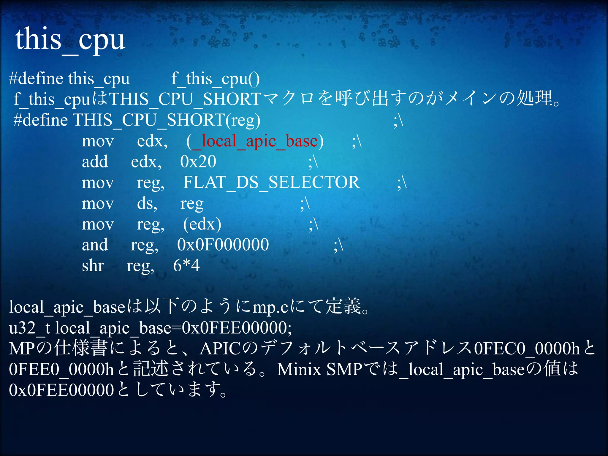 this_cpu
#define this_cpu   f_this_cpu()
 f_this_cpuはTHIS_CPU_SHORTマクロを呼び出すのがメインの処理。
 #define THIS_CPU_SHORT(reg)                 ;
          mov edx, (_local_apic_base)     ;
          add edx, 0x20             ;
          mov reg, FLAT_DS_SELECTOR           ;
          mov ds, reg             ;
          mov reg, (edx)            ;
          and reg, 0x0F000000          ;
          shr reg, 6*4

local_apic_baseは以下のようにmp.cにて定義。
u32_t local_apic_base=0x0FEE00000;
MPの仕様書によると、APICのデフォルトベースアドレス0FEC0_0000hと
0FEE0_0000hと記述されている。Minix SMPでは_local_apic_baseの値は
0x0FEE00000としています。
 