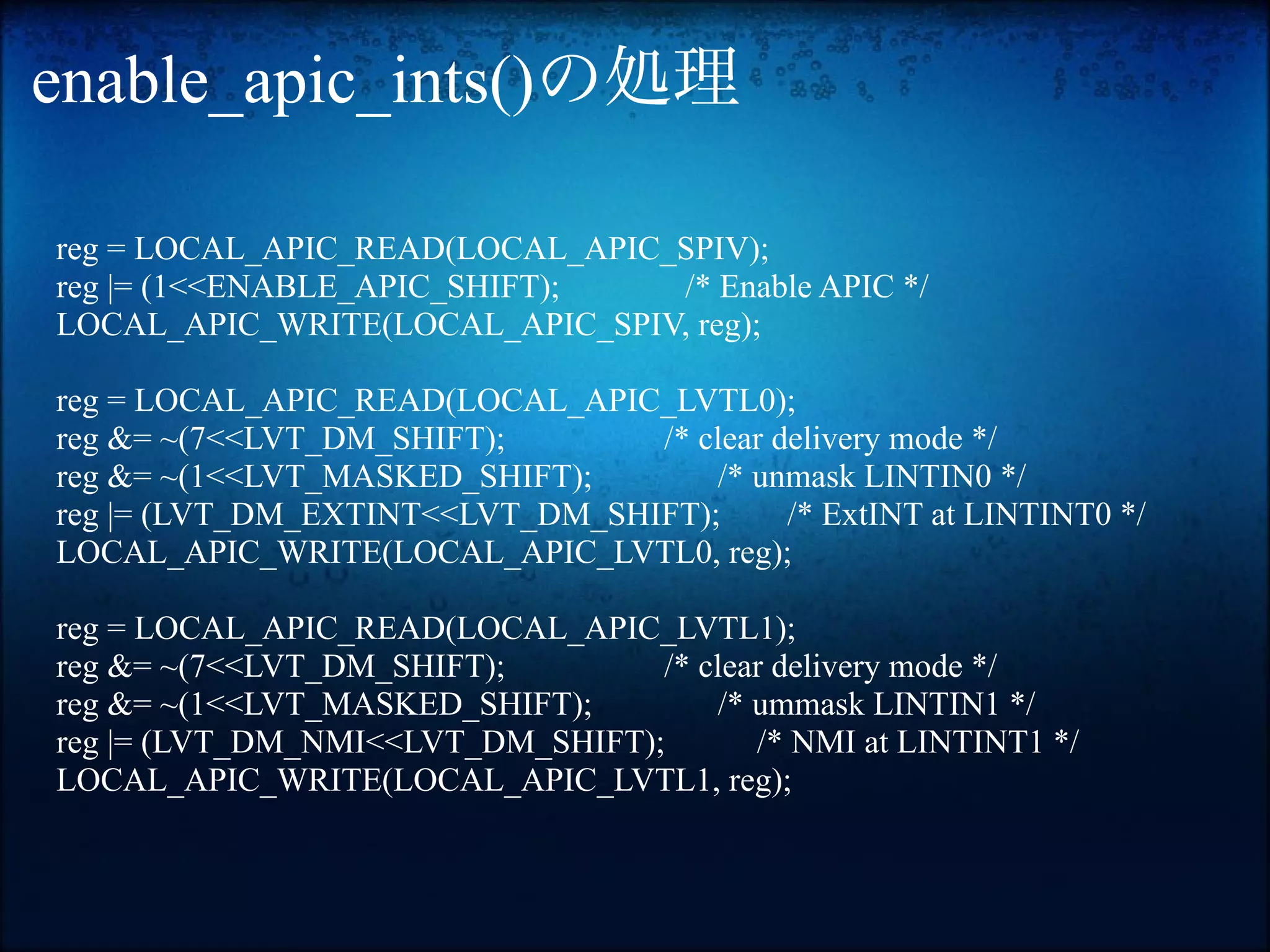 enable_apic_ints()の処理

reg = LOCAL_APIC_READ(LOCAL_APIC_SPIV);
reg |= (1<<ENABLE_APIC_SHIFT);   /* Enable APIC */
LOCAL_APIC_WRITE(LOCAL_APIC_SPIV, reg);

reg = LOCAL_APIC_READ(LOCAL_APIC_LVTL0);
reg &= ~(7<<LVT_DM_SHIFT);       /* clear delivery mode */
reg &= ~(1<<LVT_MASKED_SHIFT);       /* unmask LINTIN0 */
reg |= (LVT_DM_EXTINT<<LVT_DM_SHIFT);      /* ExtINT at LINTINT0 */
LOCAL_APIC_WRITE(LOCAL_APIC_LVTL0, reg);

reg = LOCAL_APIC_READ(LOCAL_APIC_LVTL1);
reg &= ~(7<<LVT_DM_SHIFT);        /* clear delivery mode */
reg &= ~(1<<LVT_MASKED_SHIFT);        /* ummask LINTIN1 */
reg |= (LVT_DM_NMI<<LVT_DM_SHIFT);       /* NMI at LINTINT1 */
LOCAL_APIC_WRITE(LOCAL_APIC_LVTL1, reg);
 
