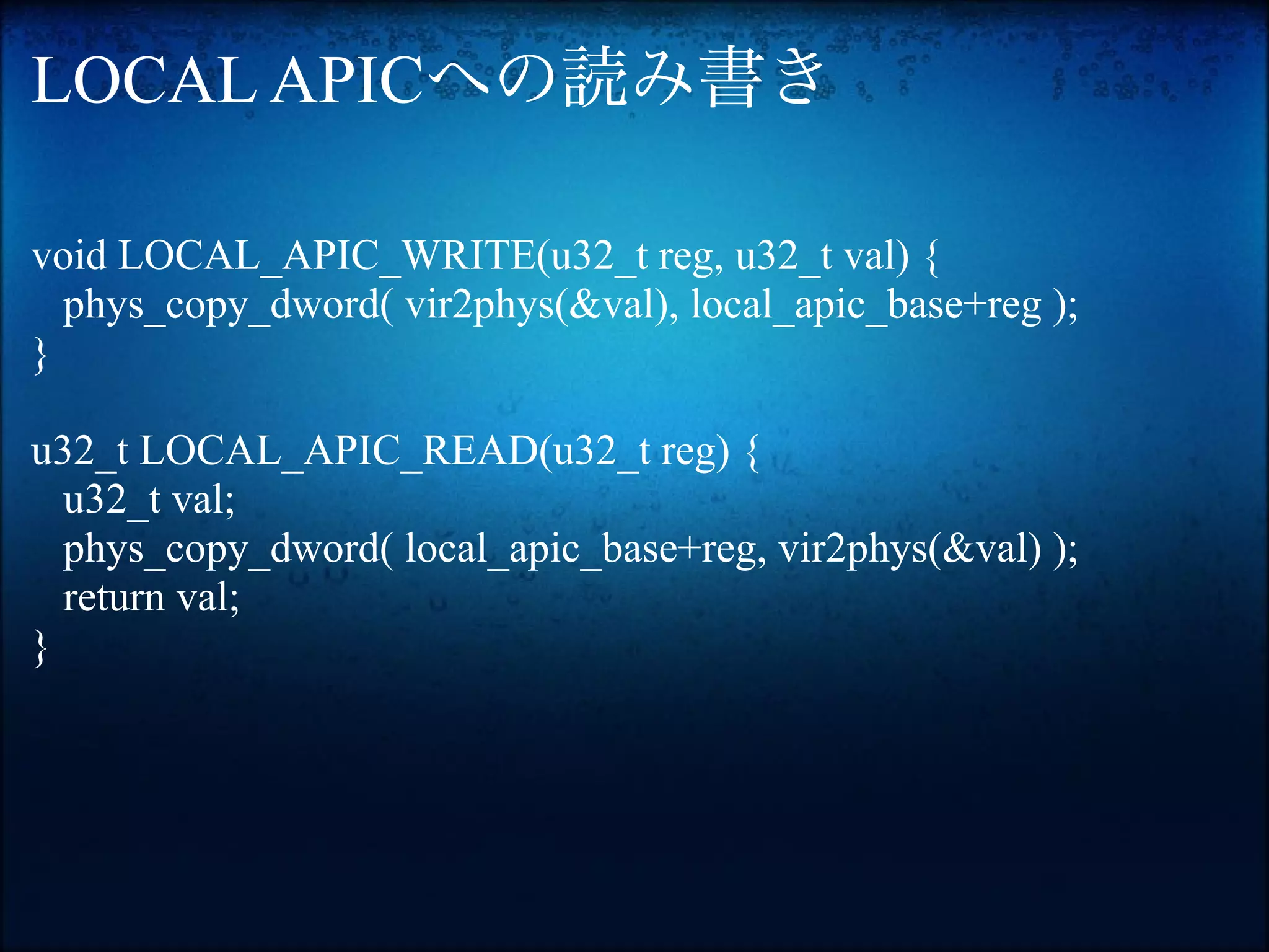 LOCAL APICへの読み書き

void LOCAL_APIC_WRITE(u32_t reg, u32_t val) {
  phys_copy_dword( vir2phys(&val), local_apic_base+reg );
}

u32_t LOCAL_APIC_READ(u32_t reg) {
  u32_t val;
  phys_copy_dword( local_apic_base+reg, vir2phys(&val) );
  return val;
}
 