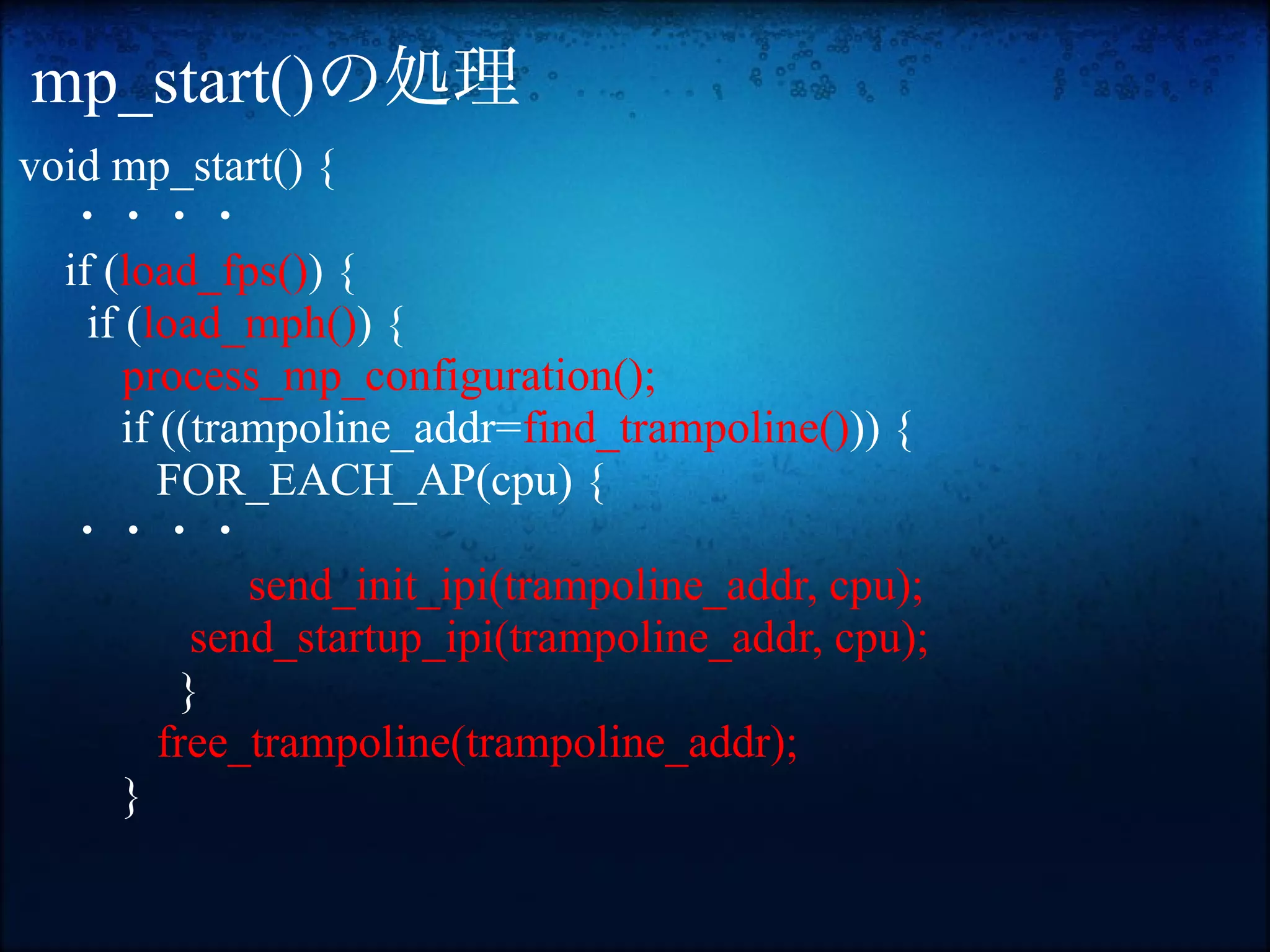 mp_start()の処理
void mp_start() {
　・・・・
  if (load_fps()) {
    if (load_mph()) {
       process_mp_configuration();
       if ((trampoline_addr=find_trampoline())) {
          FOR_EACH_AP(cpu) {
　・・・・
               send_init_ipi(trampoline_addr, cpu);
            send_startup_ipi(trampoline_addr, cpu);
           }
          free_trampoline(trampoline_addr);
       }
 