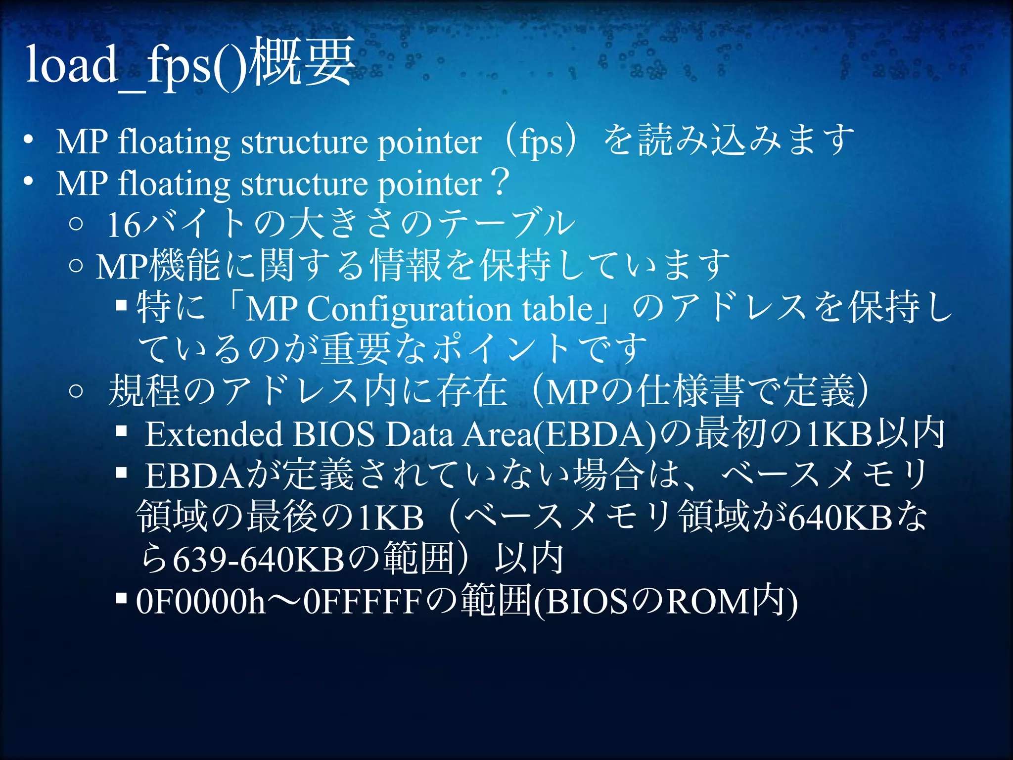 load_fps()概要
• MP floating structure pointer（fps）を読み込みます
• MP floating structure pointer？
  o 16バイトの大きさのテーブル
  o MP機能に関する情報を保持しています
      特に「MP Configuration table」のアドレスを保持し
       ているのが重要なポイントです
  o 規程のアドレス内に存在（MPの仕様書で定義）
      Extended BIOS Data Area(EBDA)の最初の1KB以内
      EBDAが定義されていない場合は、ベースメモリ
       領域の最後の1KB（ベースメモリ領域が640KBな
       ら639-640KBの範囲）以内
      0F0000h〜0FFFFFの範囲(BIOSのROM内)
 