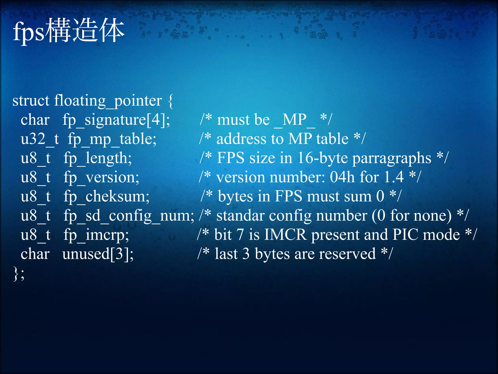 fps構造体

struct floating_pointer {
 char fp_signature[4];     /* must be _MP_ */
 u32_t fp_mp_table;       /* address to MP table */
 u8_t fp_length;           /* FPS size in 16-byte parragraphs */
 u8_t fp_version;         /* version number: 04h for 1.4 */
 u8_t fp_cheksum;          /* bytes in FPS must sum 0 */
 u8_t fp_sd_config_num; /* standar config number (0 for none) */
 u8_t fp_imcrp;           /* bit 7 is IMCR present and PIC mode */
 char unused[3];          /* last 3 bytes are reserved */
};
 