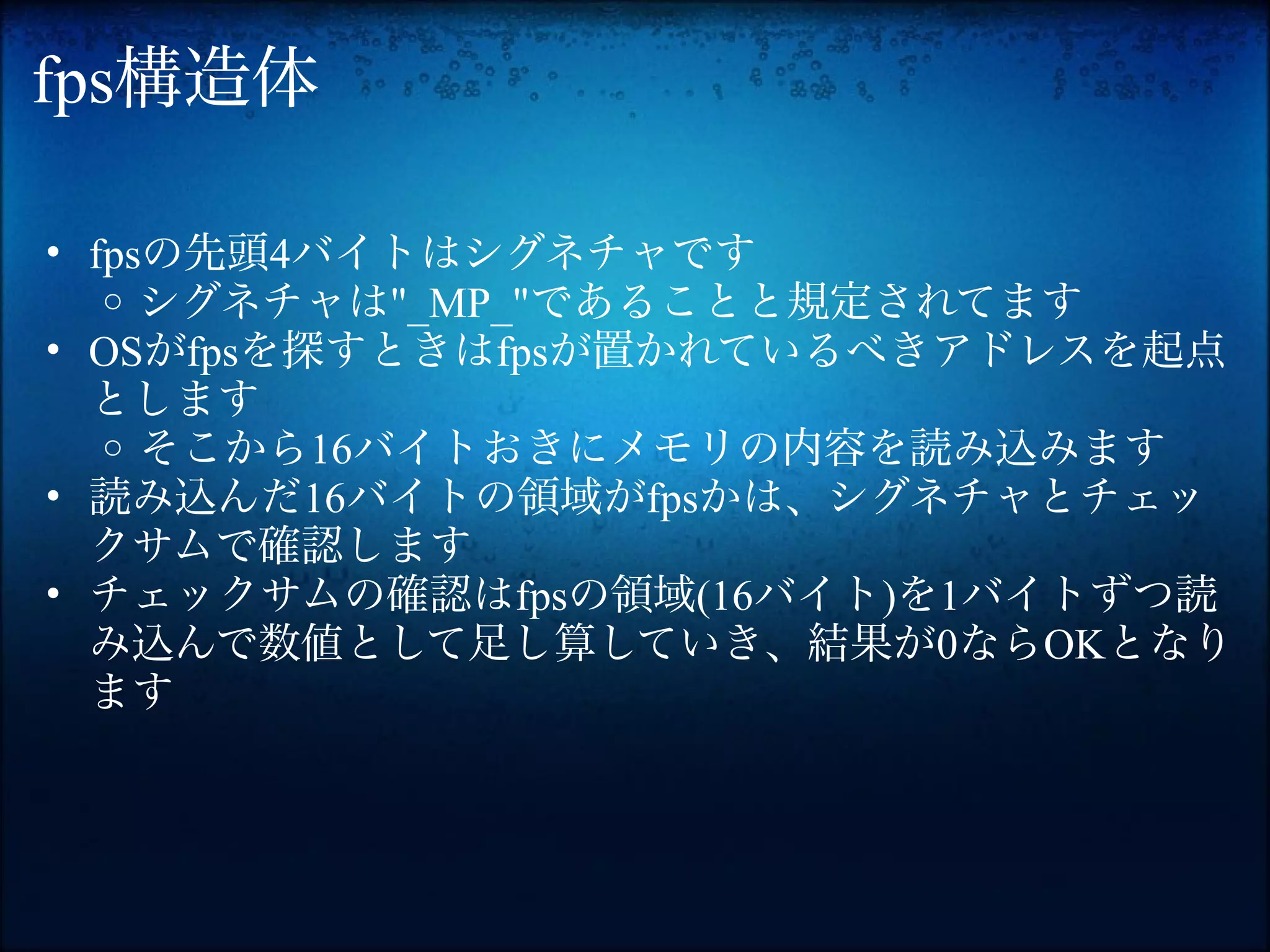 fps構造体

• fpsの先頭4バイトはシグネチャです
   o シグネチャは"_MP_"であることと規定されてます
• OSがfpsを探すときはfpsが置かれているべきアドレスを起点
  とします
   o そこから16バイトおきにメモリの内容を読み込みます
• 読み込んだ16バイトの領域がfpsかは、シグネチャとチェッ
  クサムで確認します
• チェックサムの確認はfpsの領域(16バイト)を1バイトずつ読
  み込んで数値として足し算していき、結果が0ならOKとなり
  ます
 