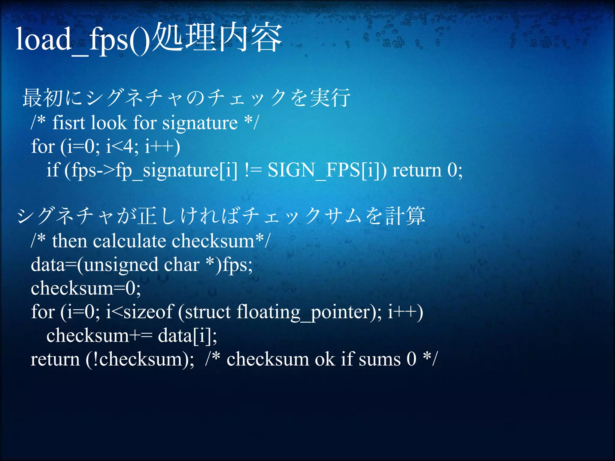 load_fps()処理内容
最初にシグネチャのチェックを実行
/* fisrt look for signature */
for (i=0; i<4; i++)
  if (fps->fp_signature[i] != SIGN_FPS[i]) return 0;

シグネチャが正しければチェックサムを計算
 /* then calculate checksum*/
 data=(unsigned char *)fps;
 checksum=0;
 for (i=0; i<sizeof (struct floating_pointer); i++)
   checksum+= data[i];
 return (!checksum); /* checksum ok if sums 0 */
 