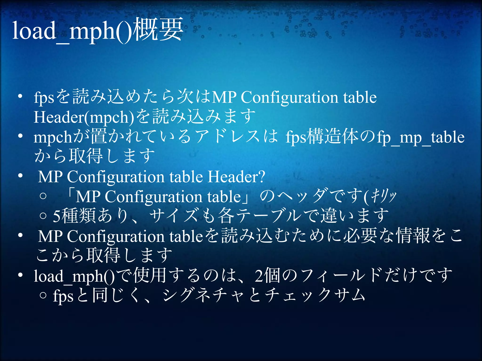 load_mph()概要

• fpsを読み込めたら次はMP Configuration table
    Header(mpch)を読み込みます
•   mpchが置かれているアドレスは fps構造体のfp_mp_table
    から取得します
•    MP Configuration table Header?
     o 「MP Configuration table」のヘッダです(ｷﾘｯ
     o 5種類あり、サイズも各テーブルで違います
•    MP Configuration tableを読み込むために必要な情報をこ
    こから取得します
•   load_mph()で使用するのは、2個のフィールドだけです
     o fpsと同じく、シグネチャとチェックサム
 