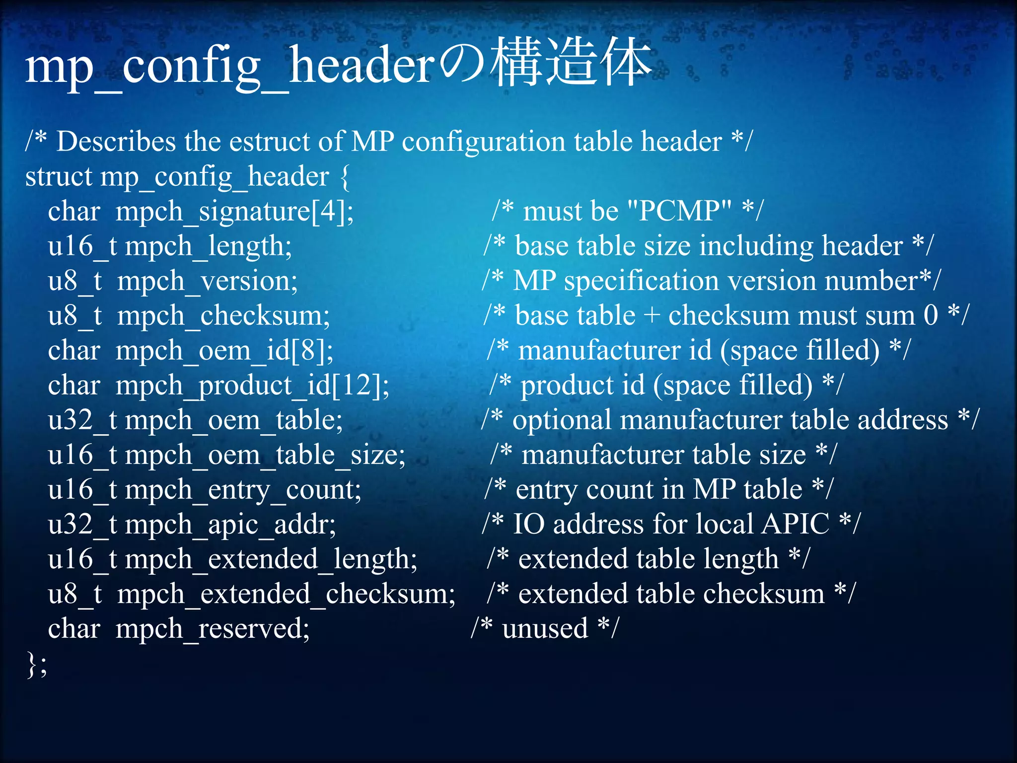 mp_config_headerの構造体
/* Describes the estruct of MP configuration table header */
struct mp_config_header {
  char mpch_signature[4];              /* must be "PCMP" */
  u16_t mpch_length;                 /* base table size including header */
  u8_t mpch_version;                 /* MP specification version number*/
  u8_t mpch_checksum;                /* base table + checksum must sum 0 */
  char mpch_oem_id[8];                /* manufacturer id (space filled) */
  char mpch_product_id[12];           /* product id (space filled) */
  u32_t mpch_oem_table;              /* optional manufacturer table address */
  u16_t mpch_oem_table_size;          /* manufacturer table size */
  u16_t mpch_entry_count;            /* entry count in MP table */
  u32_t mpch_apic_addr;              /* IO address for local APIC */
  u16_t mpch_extended_length;         /* extended table length */
  u8_t mpch_extended_checksum; /* extended table checksum */
  char mpch_reserved;               /* unused */
};
 