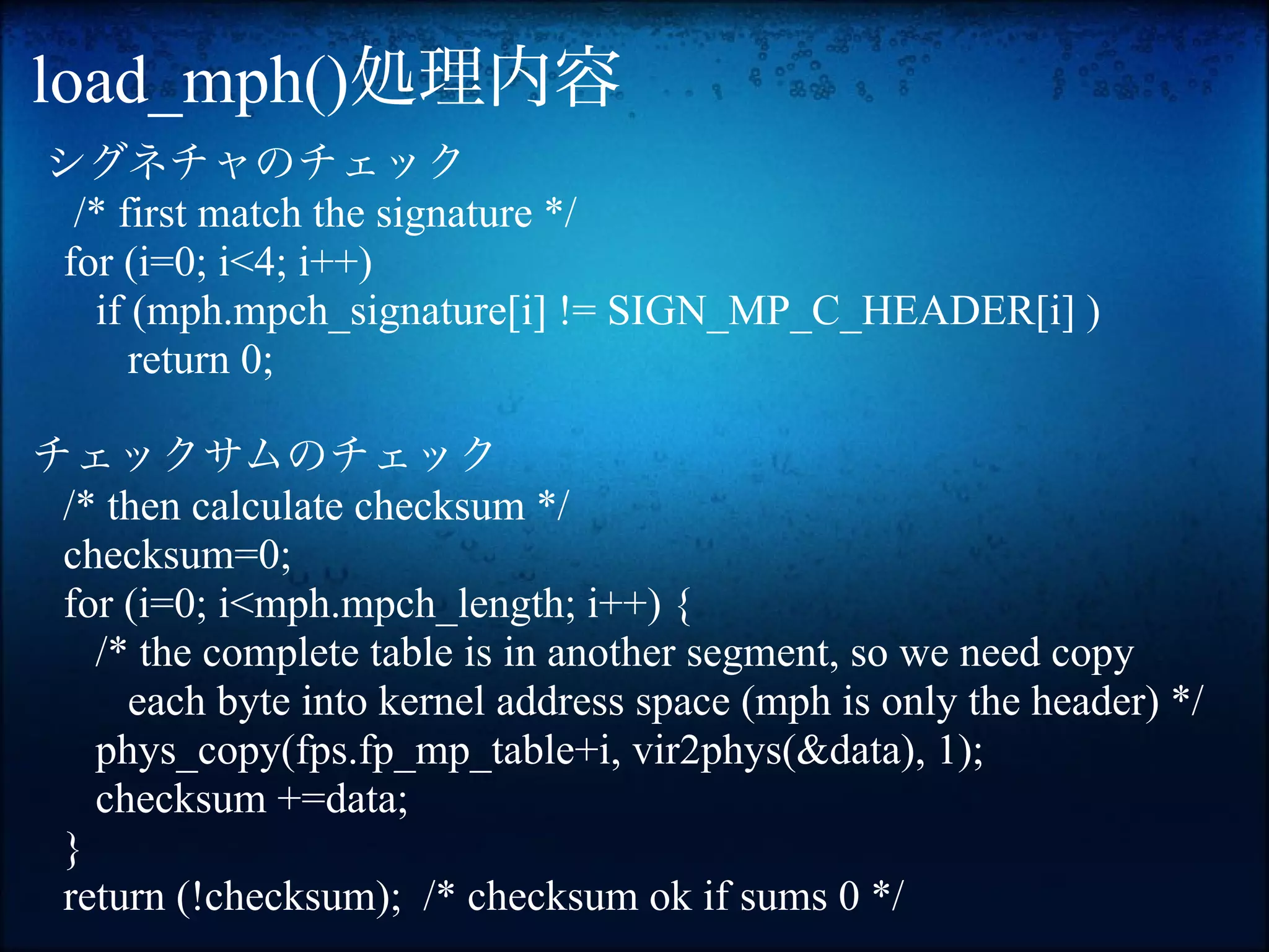 load_mph()処理内容
シグネチャのチェック
　/* first match the signature */
 for (i=0; i<4; i++)
   if (mph.mpch_signature[i] != SIGN_MP_C_HEADER[i] )
      return 0;

チェックサムのチェック
 /* then calculate checksum */
 checksum=0;
 for (i=0; i<mph.mpch_length; i++) {
   /* the complete table is in another segment, so we need copy
     each byte into kernel address space (mph is only the header) */
   phys_copy(fps.fp_mp_table+i, vir2phys(&data), 1);
   checksum +=data;
 }
 return (!checksum); /* checksum ok if sums 0 */
 