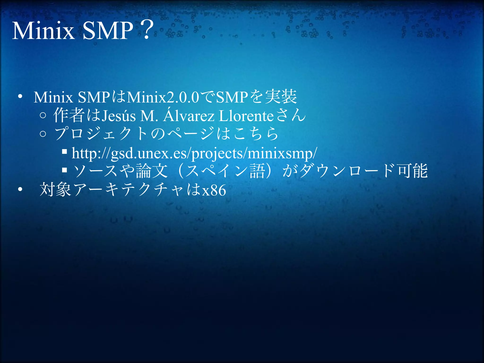 Minix SMP？

• Minix SMPはMinix2.0.0でSMPを実装
  o 作者はJesús M. Álvarez Llorenteさん
  o プロジェクトのページはこちら
      http://gsd.unex.es/projects/minixsmp/
      ソースや論文（スペイン語）がダウンロード可能
• 対象アーキテクチャはx86
 