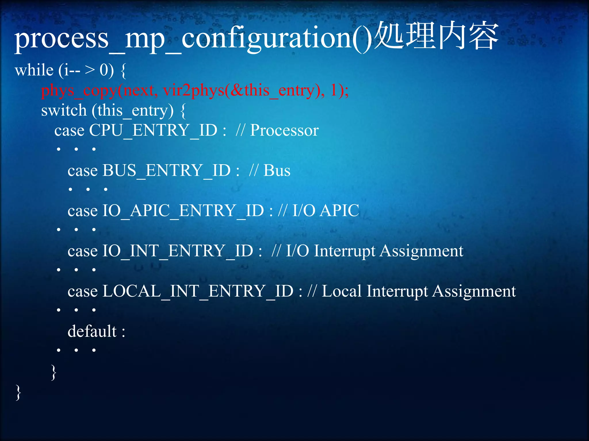 process_mp_configuration()処理内容
while (i-- > 0) {
   phys_copy(next, vir2phys(&this_entry), 1);
   switch (this_entry) {
      case CPU_ENTRY_ID : // Processor
     ・・・
        case BUS_ENTRY_ID : // Bus
       ・・・
        case IO_APIC_ENTRY_ID : // I/O APIC
     ・・・
        case IO_INT_ENTRY_ID : // I/O Interrupt Assignment
     ・・・
        case LOCAL_INT_ENTRY_ID : // Local Interrupt Assignment
     ・・・
        default :
     ・・・
     }
}
 