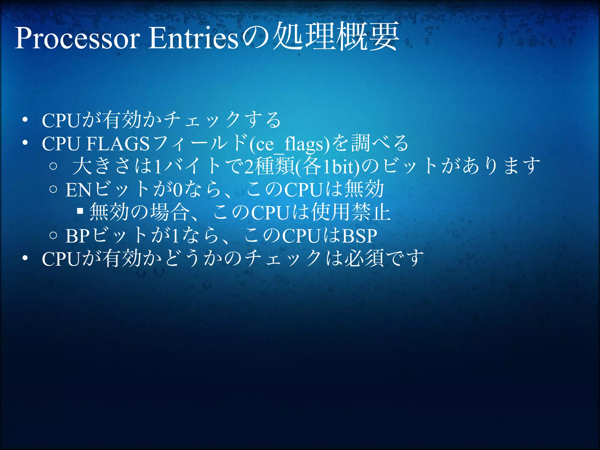Processor Entriesの処理概要

• CPUが有効かチェックする
• CPU FLAGSフィールド(ce_flags)を調べる
  o 大きさは1バイトで2種類(各1bit)のビットがあります
  o ENビットが0なら、このCPUは無効
      無効の場合、このCPUは使用禁止
  o BPビットが1なら、このCPUはBSP
• CPUが有効かどうかのチェックは必須です
 