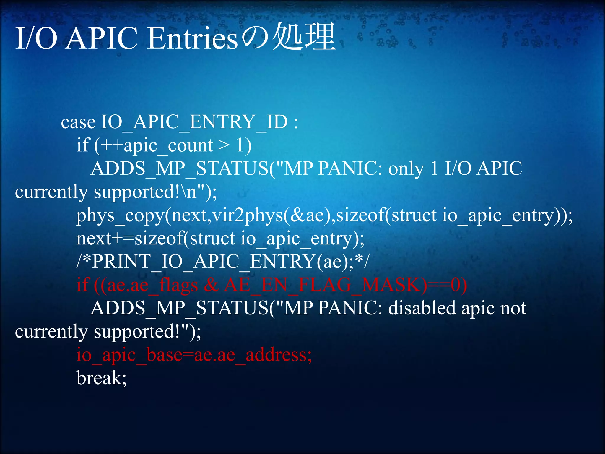I/O APIC Entriesの処理

     case IO_APIC_ENTRY_ID :
        if (++apic_count > 1)
          ADDS_MP_STATUS("MP PANIC: only 1 I/O APIC
currently supported!n");
        phys_copy(next,vir2phys(&ae),sizeof(struct io_apic_entry));
        next+=sizeof(struct io_apic_entry);
        /*PRINT_IO_APIC_ENTRY(ae);*/
        if ((ae.ae_flags & AE_EN_FLAG_MASK)==0)
          ADDS_MP_STATUS("MP PANIC: disabled apic not
currently supported!");
        io_apic_base=ae.ae_address;
        break;
 