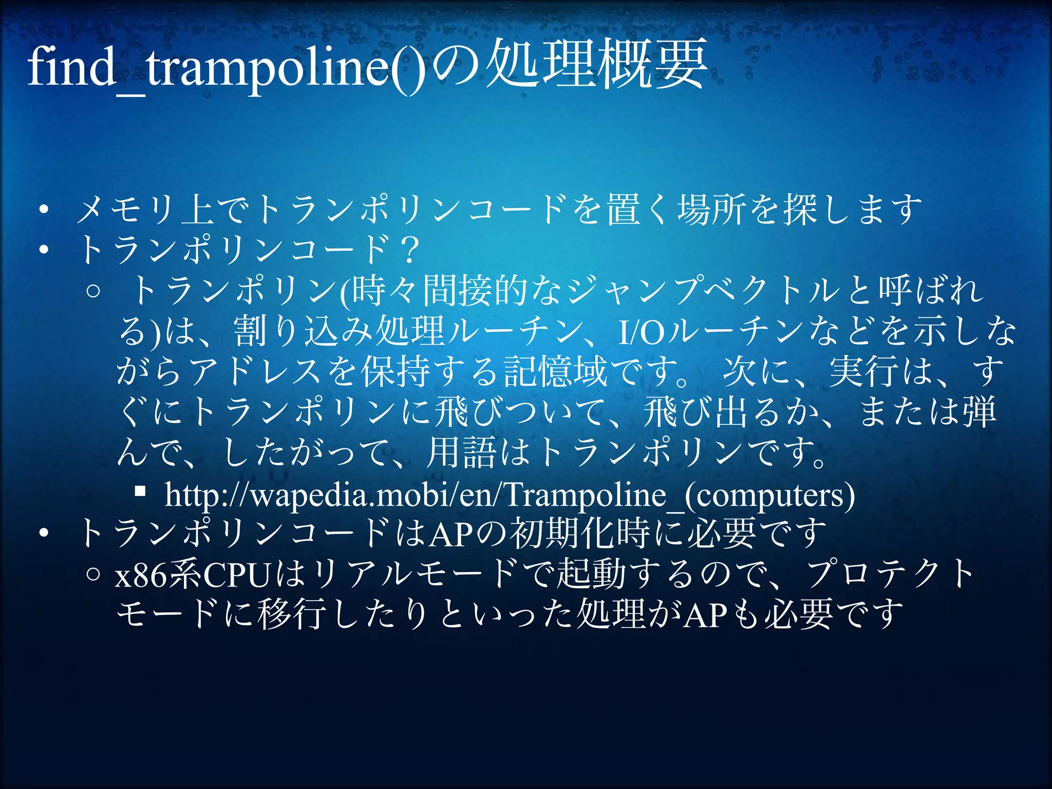 find_trampoline()の処理概要

• メモリ上でトランポリンコードを置く場所を探します
• トランポリンコード？
  o トランポリン(時々間接的なジャンプベクトルと呼ばれ
    る)は、割り込み処理ルーチン、I/Oルーチンなどを示しな
    がらアドレスを保持する記憶域です。 次に、実行は、す
    ぐにトランポリンに飛びついて、飛び出るか、または弾
    んで、したがって、用語はトランポリンです。
      http://wapedia.mobi/en/Trampoline_(computers)
• トランポリンコードはAPの初期化時に必要です
  o x86系CPUはリアルモードで起動するので、プロテクト
    モードに移行したりといった処理がAPも必要です
 