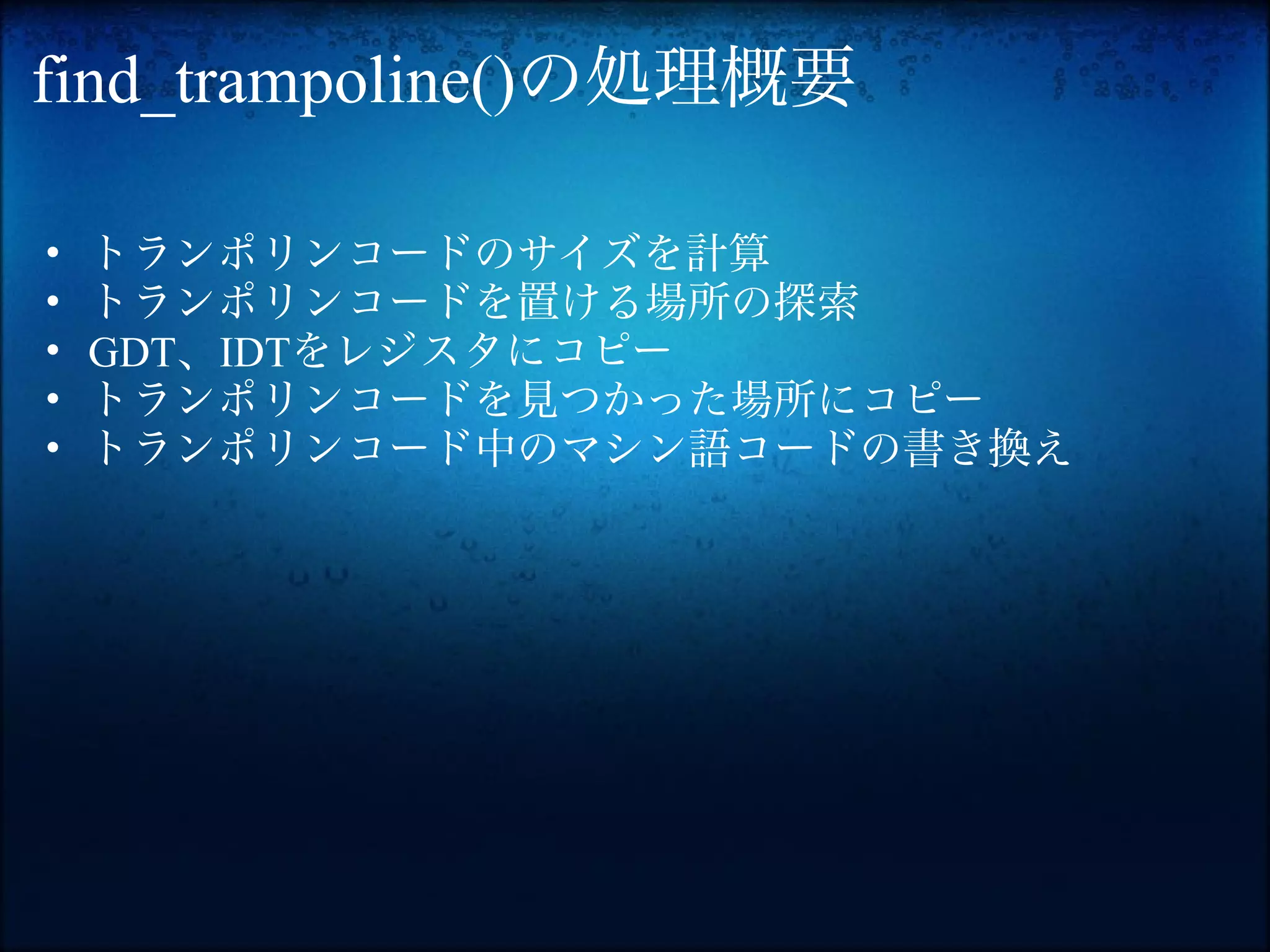 find_trampoline()の処理概要

•   トランポリンコードのサイズを計算
•   トランポリンコードを置ける場所の探索
•   GDT、IDTをレジスタにコピー
•   トランポリンコードを見つかった場所にコピー
•   トランポリンコード中のマシン語コードの書き換え
 