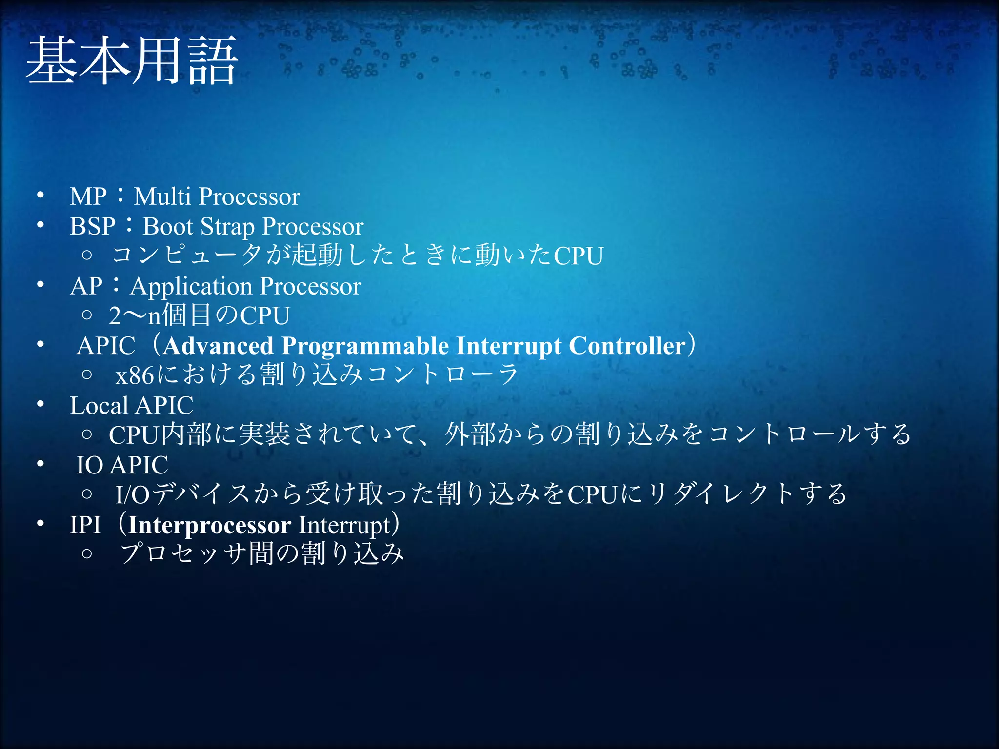 基本用語

• MP：Multi Processor
• BSP：Boot Strap Processor
   o コンピュータが起動したときに動いたCPU
• AP：Application Processor
   o 2〜n個目のCPU
• APIC（Advanced Programmable Interrupt Controller）
   o x86における割り込みコントローラ
• Local APIC
   o CPU内部に実装されていて、外部からの割り込みをコントロールする
• IO APIC
   o I/Oデバイスから受け取った割り込みをCPUにリダイレクトする
• IPI（Interprocessor Interrupt）
   o プロセッサ間の割り込み
 