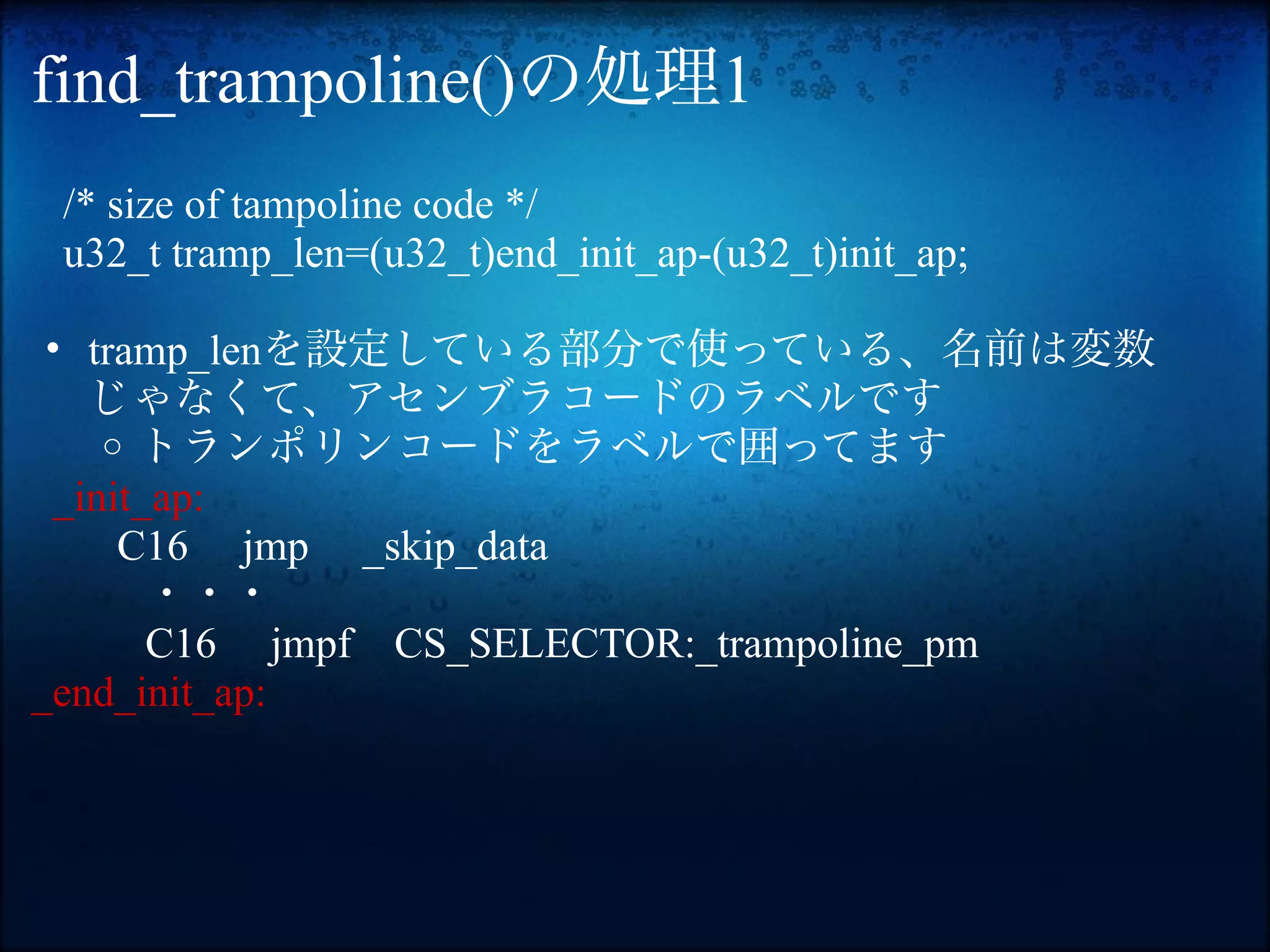 find_trampoline()の処理1
 /* size of tampoline code */
 u32_t tramp_len=(u32_t)end_init_ap-(u32_t)init_ap;

 • tramp_lenを設定している部分で使っている、名前は変数
   じゃなくて、アセンブラコードのラベルです
    o トランポリンコードをラベルで囲ってます
 _init_ap:
     C16 jmp _skip_data
       ・・・
       C16 jmpf CS_SELECTOR:_trampoline_pm
_end_init_ap:
 