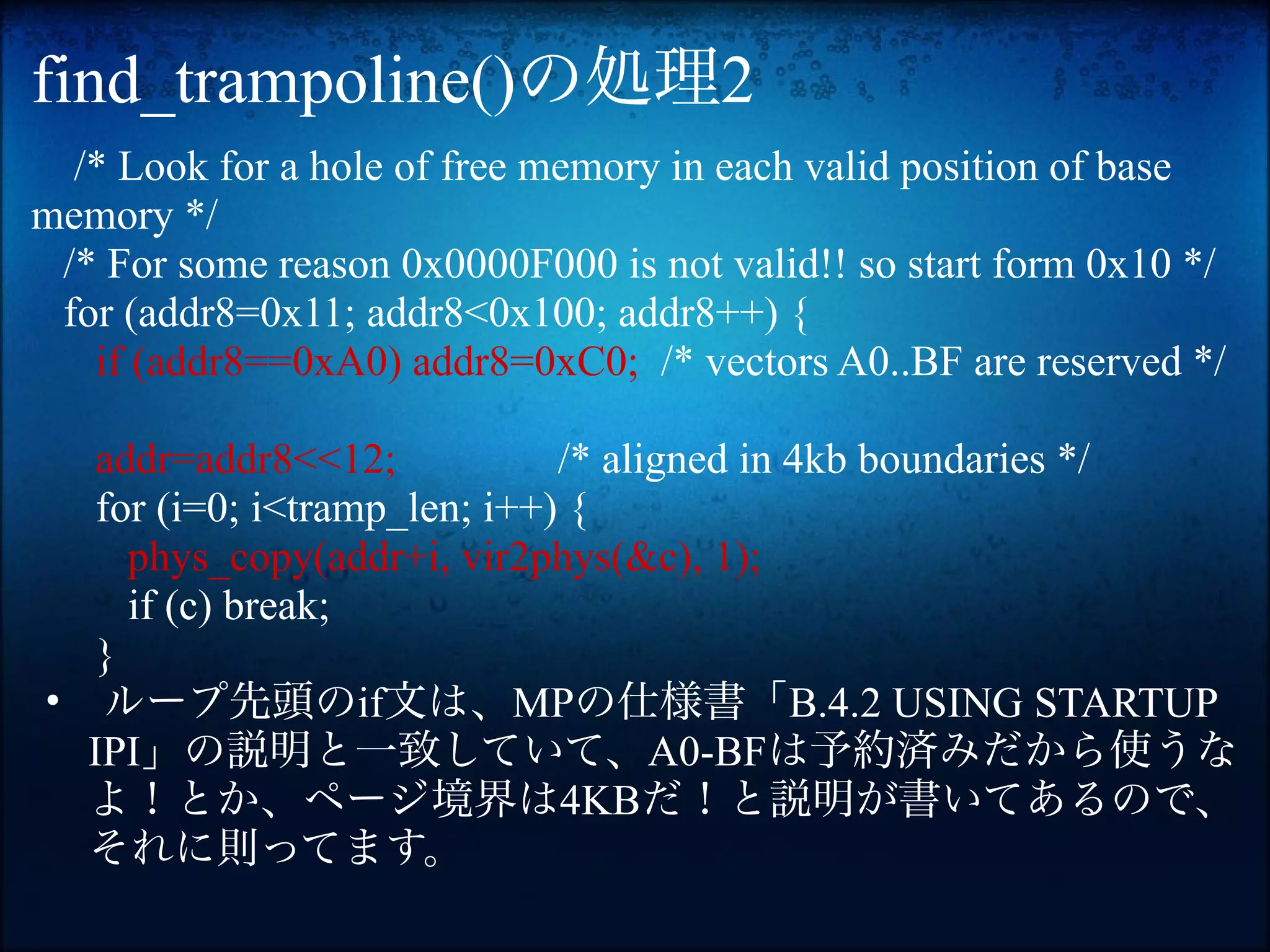 find_trampoline()の処理2
  /* Look for a hole of free memory in each valid position of base
memory */
 /* For some reason 0x0000F000 is not valid!! so start form 0x10 */
 for (addr8=0x11; addr8<0x100; addr8++) {
   if (addr8==0xA0) addr8=0xC0; /* vectors A0..BF are reserved */

   addr=addr8<<12;            /* aligned in 4kb boundaries */
   for (i=0; i<tramp_len; i++) {
     phys_copy(addr+i, vir2phys(&c), 1);
     if (c) break;
   }
• ループ先頭のif文は、MPの仕様書「B.4.2 USING STARTUP
  IPI」の説明と一致していて、A0-BFは予約済みだから使うな
  よ！とか、ページ境界は4KBだ！と説明が書いてあるので、
  それに則ってます。
 