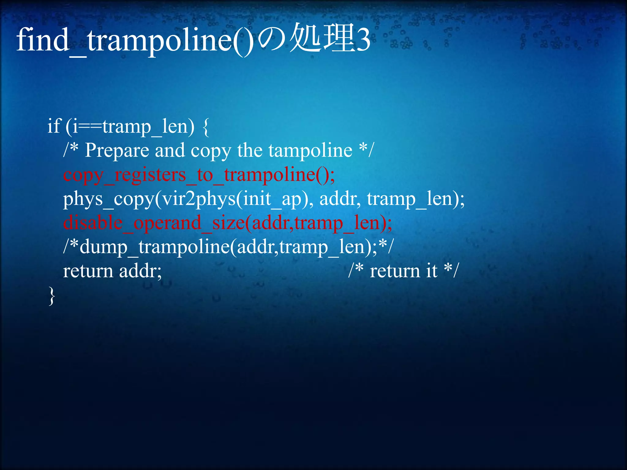 find_trampoline()の処理3

 if (i==tramp_len) {
    /* Prepare and copy the tampoline */
    copy_registers_to_trampoline();
    phys_copy(vir2phys(init_ap), addr, tramp_len);
    disable_operand_size(addr,tramp_len);
    /*dump_trampoline(addr,tramp_len);*/
    return addr;                     /* return it */
 }
 