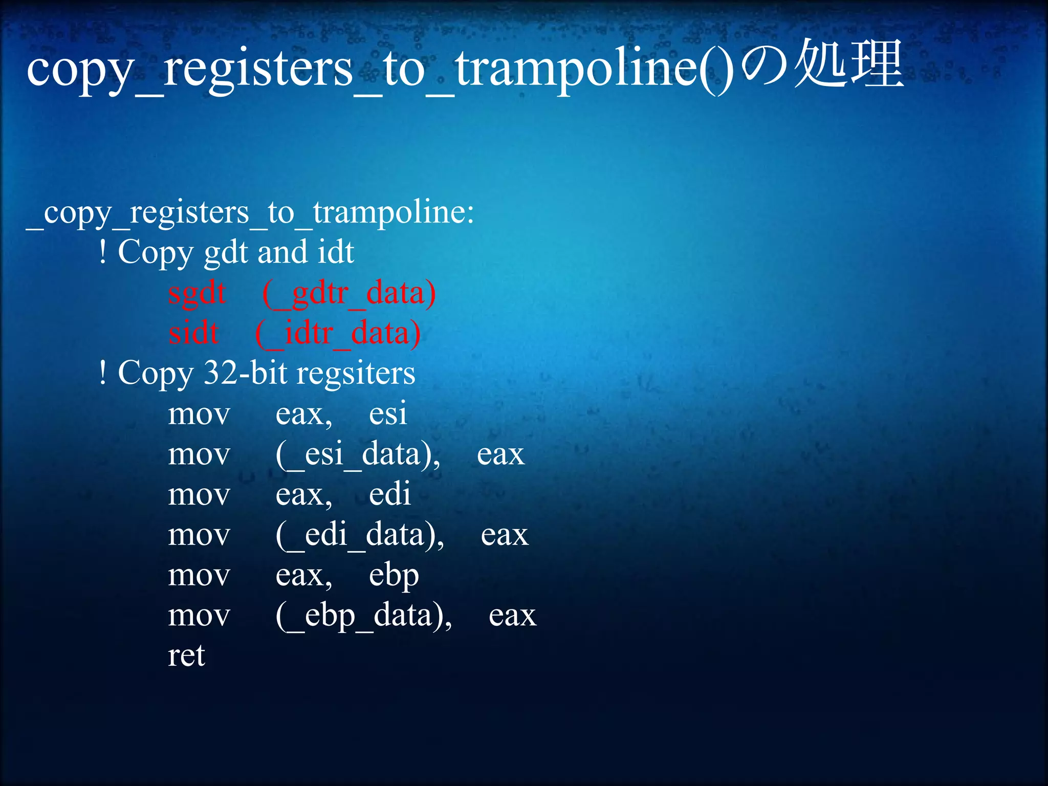copy_registers_to_trampoline()の処理

_copy_registers_to_trampoline:
    ! Copy gdt and idt
         sgdt (_gdtr_data)
         sidt (_idtr_data)
    ! Copy 32-bit regsiters
         mov eax, esi
         mov (_esi_data), eax
         mov eax, edi
         mov (_edi_data), eax
         mov eax, ebp
         mov (_ebp_data), eax
         ret
 