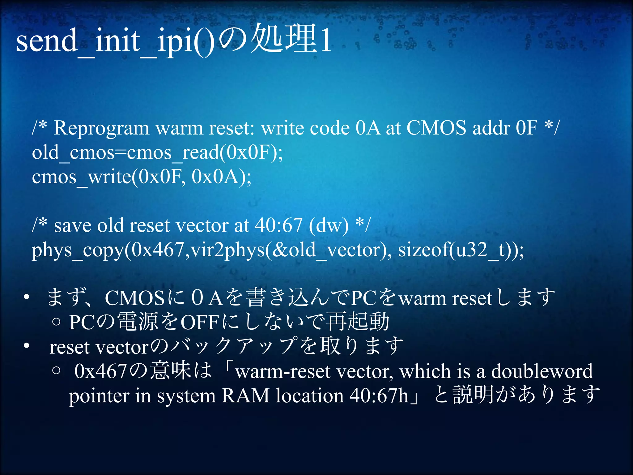 send_init_ipi()の処理1

/* Reprogram warm reset: write code 0A at CMOS addr 0F */
old_cmos=cmos_read(0x0F);
cmos_write(0x0F, 0x0A);

/* save old reset vector at 40:67 (dw) */
phys_copy(0x467,vir2phys(&old_vector), sizeof(u32_t));

• まず、CMOSに０Aを書き込んでPCをwarm resetします
  o PCの電源をOFFにしないで再起動
• reset vectorのバックアップを取ります
  o 0x467の意味は「warm-reset vector, which is a doubleword
    pointer in system RAM location 40:67h」と説明があります
 