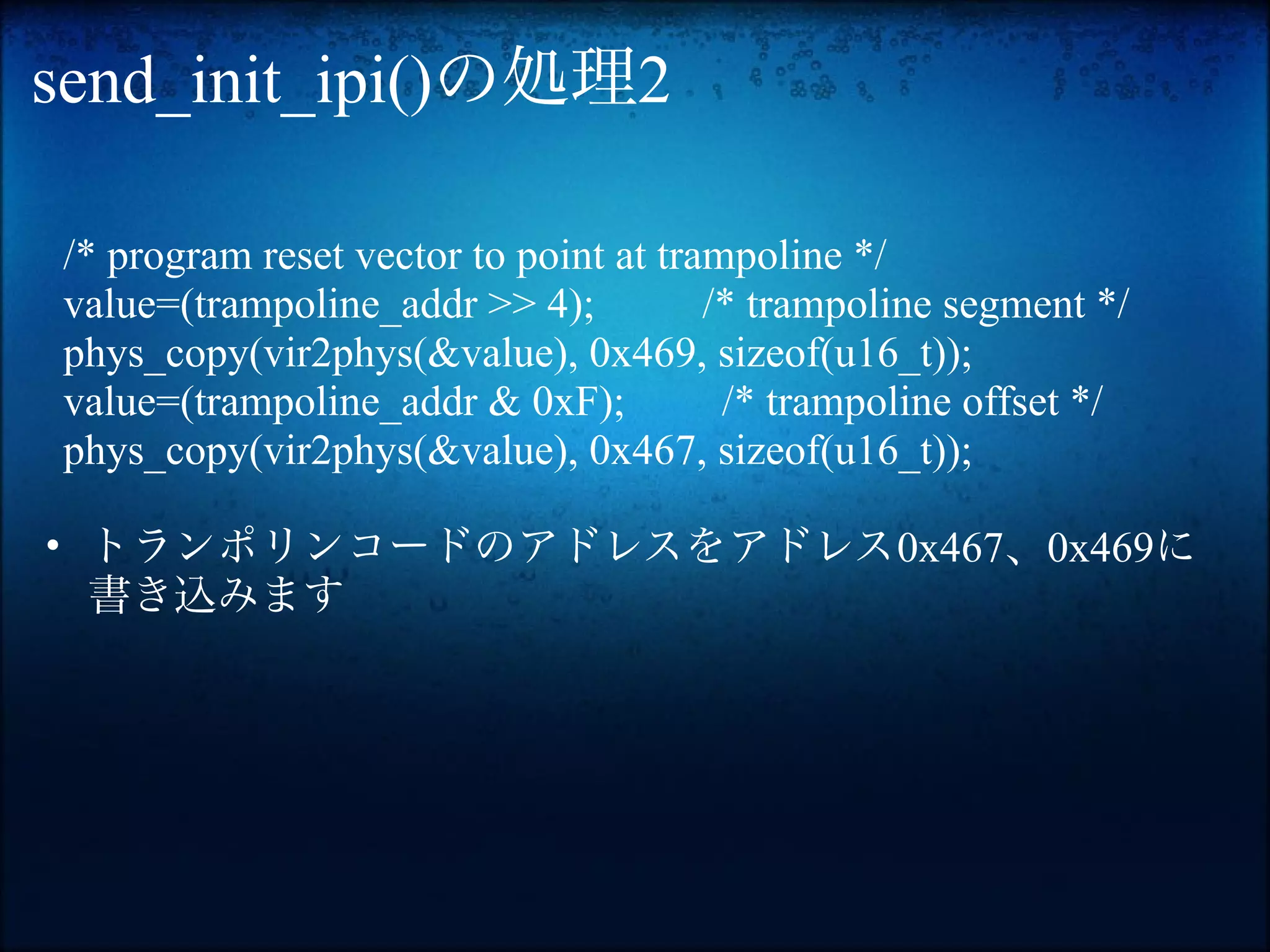 send_init_ipi()の処理2

/* program reset vector to point at trampoline */
value=(trampoline_addr >> 4);          /* trampoline segment */
phys_copy(vir2phys(&value), 0x469, sizeof(u16_t));
value=(trampoline_addr & 0xF);          /* trampoline offset */
phys_copy(vir2phys(&value), 0x467, sizeof(u16_t));

• トランポリンコードのアドレスをアドレス0x467、0x469に
  書き込みます
 