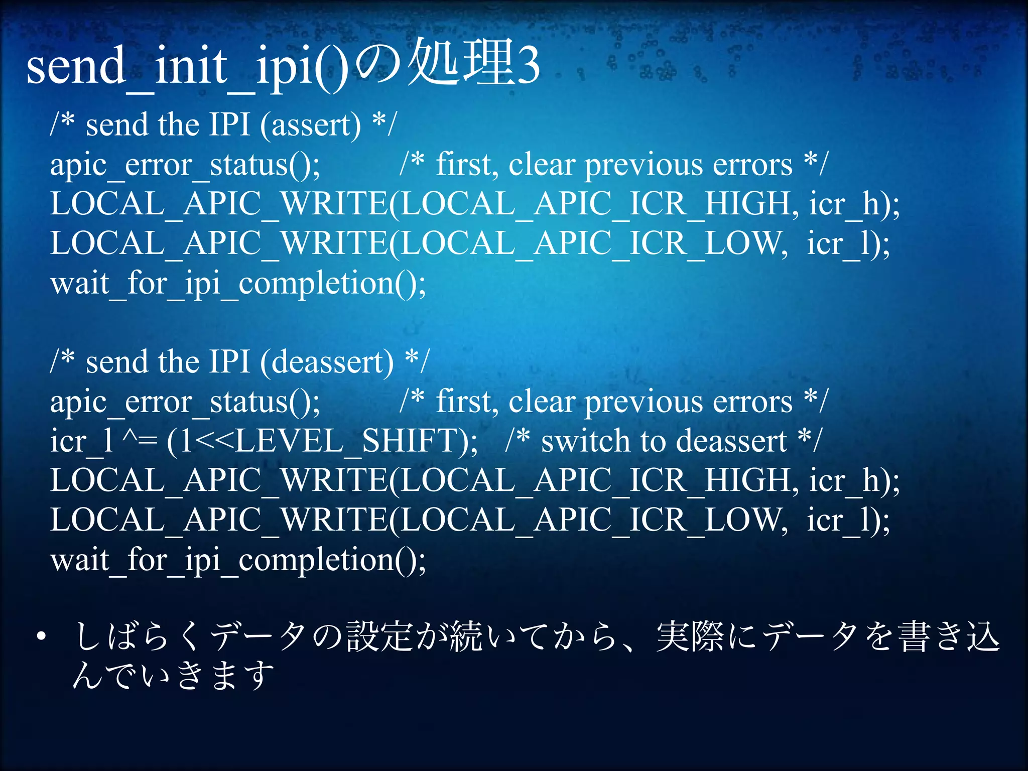 send_init_ipi()の処理3
/* send the IPI (assert) */
apic_error_status();        /* first, clear previous errors */
LOCAL_APIC_WRITE(LOCAL_APIC_ICR_HIGH, icr_h);
LOCAL_APIC_WRITE(LOCAL_APIC_ICR_LOW, icr_l);
wait_for_ipi_completion();

/* send the IPI (deassert) */
apic_error_status();       /* first, clear previous errors */
icr_l ^= (1<<LEVEL_SHIFT); /* switch to deassert */
LOCAL_APIC_WRITE(LOCAL_APIC_ICR_HIGH, icr_h);
LOCAL_APIC_WRITE(LOCAL_APIC_ICR_LOW, icr_l);
wait_for_ipi_completion();

• しばらくデータの設定が続いてから、実際にデータを書き込
  んでいきます
 