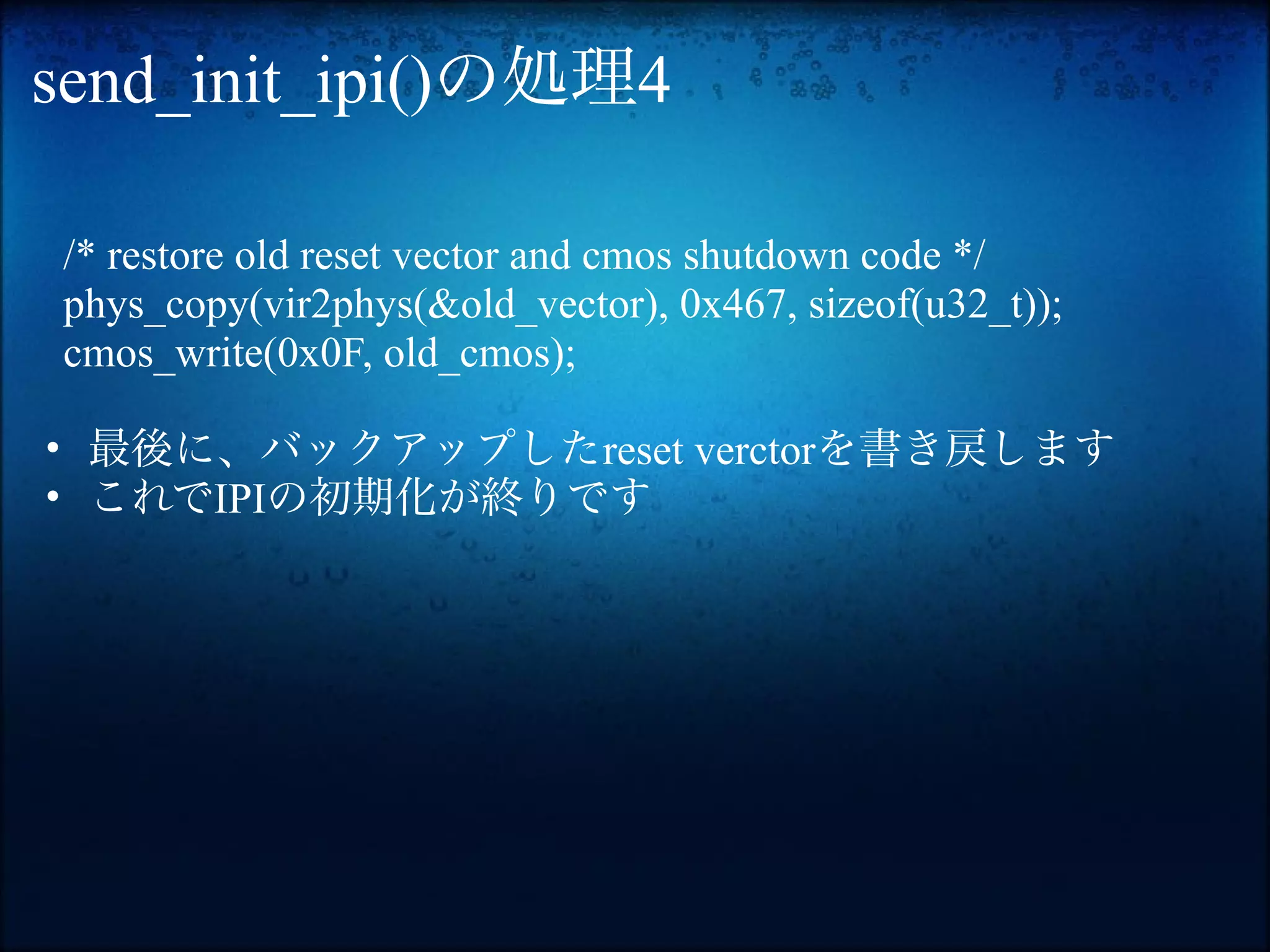 send_init_ipi()の処理4

/* restore old reset vector and cmos shutdown code */
phys_copy(vir2phys(&old_vector), 0x467, sizeof(u32_t));
cmos_write(0x0F, old_cmos);

• 最後に、バックアップしたreset verctorを書き戻します
• これでIPIの初期化が終りです
 