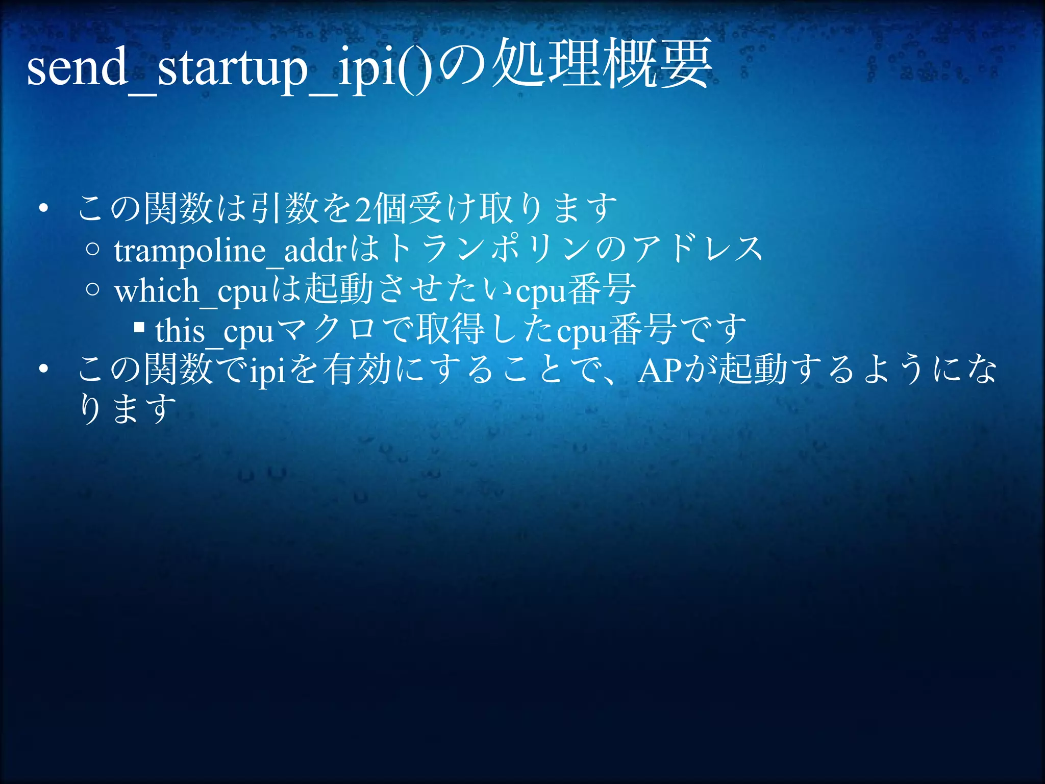 send_startup_ipi()の処理概要

• この関数は引数を2個受け取ります
  o trampoline_addrはトランポリンのアドレス
  o which_cpuは起動させたいcpu番号
       this_cpuマクロで取得したcpu番号です
• この関数でipiを有効にすることで、APが起動するようにな
  ります
 