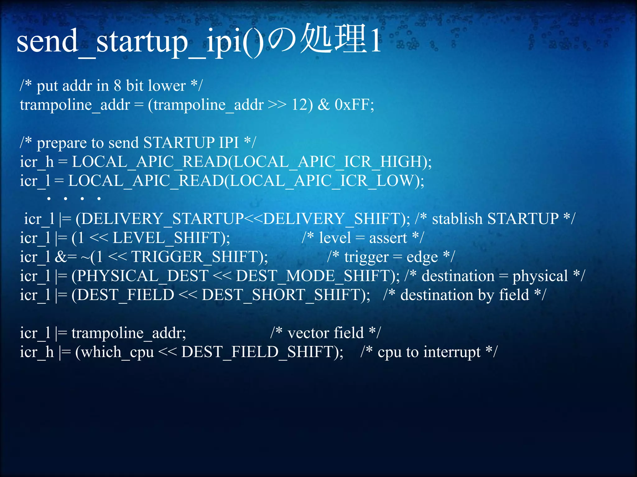 send_startup_ipi()の処理1
 /* put addr in 8 bit lower */
 trampoline_addr = (trampoline_addr >> 12) & 0xFF;

 /* prepare to send STARTUP IPI */
 icr_h = LOCAL_APIC_READ(LOCAL_APIC_ICR_HIGH);
 icr_l = LOCAL_APIC_READ(LOCAL_APIC_ICR_LOW);
　　・・・・
  icr_l |= (DELIVERY_STARTUP<<DELIVERY_SHIFT); /* stablish STARTUP */
 icr_l |= (1 << LEVEL_SHIFT);      /* level = assert */
 icr_l &= ~(1 << TRIGGER_SHIFT);       /* trigger = edge */
 icr_l |= (PHYSICAL_DEST << DEST_MODE_SHIFT); /* destination = physical */
 icr_l |= (DEST_FIELD << DEST_SHORT_SHIFT); /* destination by field */

 icr_l |= trampoline_addr;       /* vector field */
 icr_h |= (which_cpu << DEST_FIELD_SHIFT); /* cpu to interrupt */
 