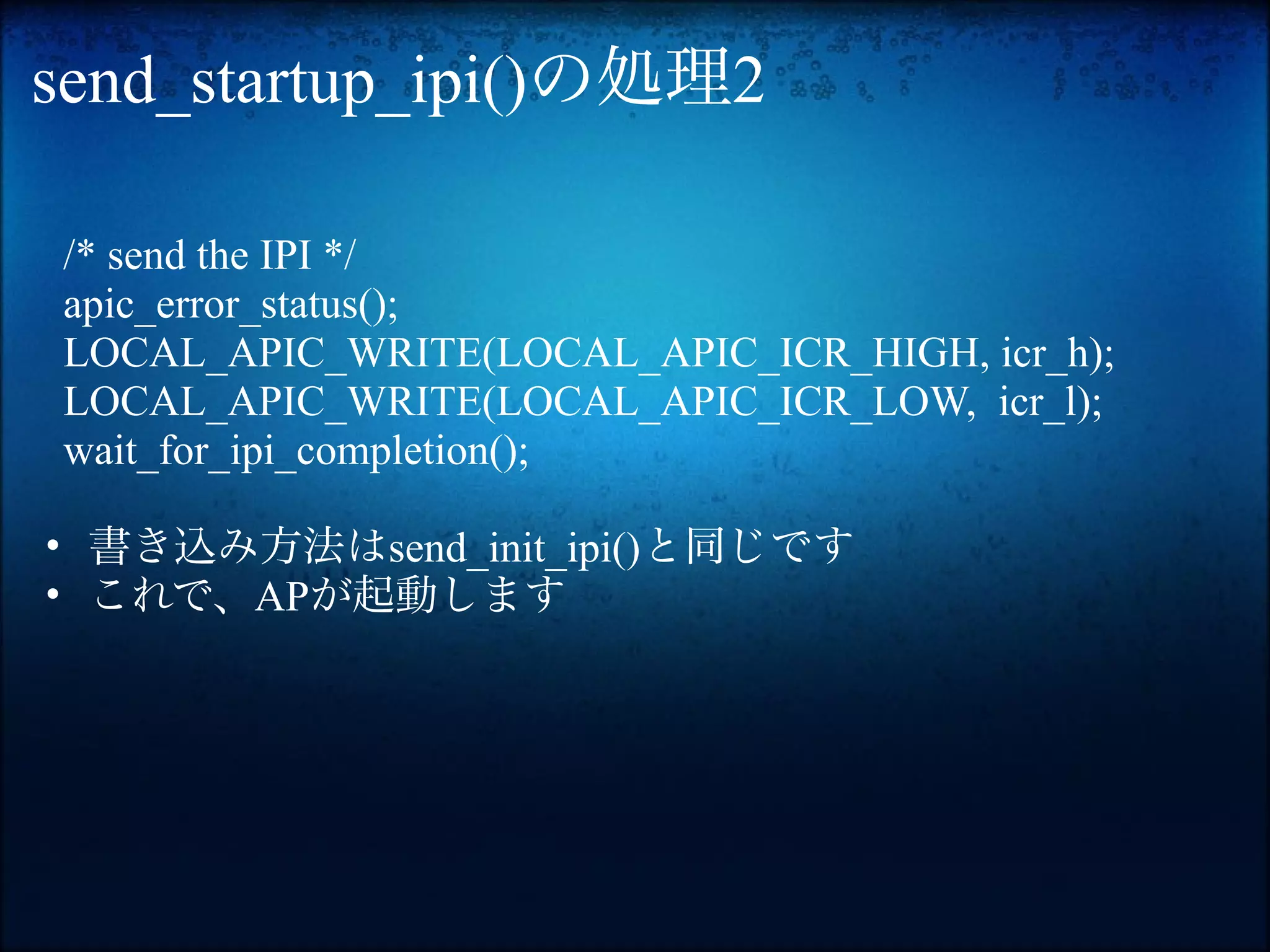 send_startup_ipi()の処理2

/* send the IPI */
apic_error_status();
LOCAL_APIC_WRITE(LOCAL_APIC_ICR_HIGH, icr_h);
LOCAL_APIC_WRITE(LOCAL_APIC_ICR_LOW, icr_l);
wait_for_ipi_completion();

• 書き込み方法はsend_init_ipi()と同じです
• これで、APが起動します
 