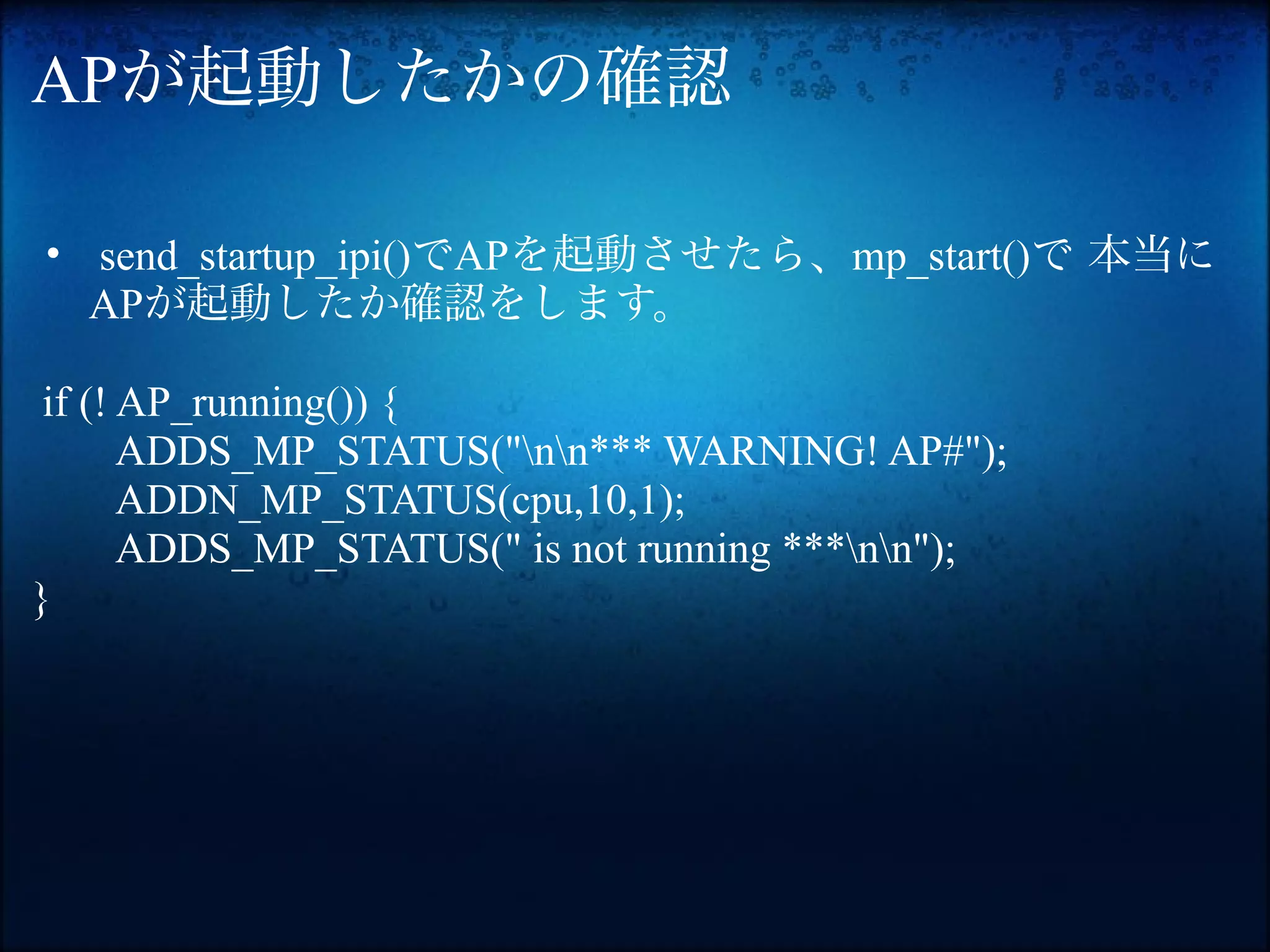 APが起動したかの確認

• send_startup_ipi()でAPを起動させたら、mp_start()で 本当に
  APが起動したか確認をします。

 if (! AP_running()) {
       ADDS_MP_STATUS("nn*** WARNING! AP#");
       ADDN_MP_STATUS(cpu,10,1);
       ADDS_MP_STATUS(" is not running ***nn");
}
 