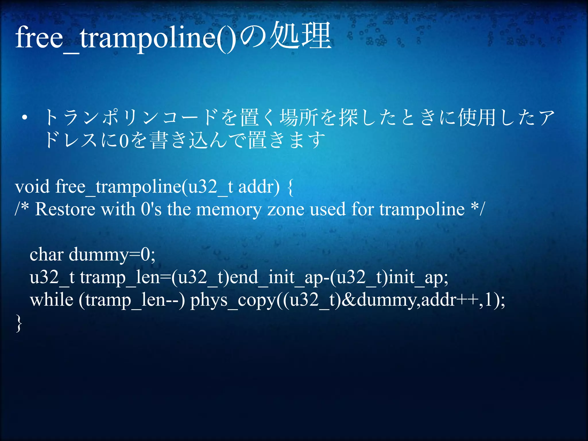 free_trampoline()の処理

• トランポリンコードを置く場所を探したときに使用したア
  ドレスに0を書き込んで置きます

void free_trampoline(u32_t addr) {
/* Restore with 0's the memory zone used for trampoline */

    char dummy=0;
    u32_t tramp_len=(u32_t)end_init_ap-(u32_t)init_ap;
    while (tramp_len--) phys_copy((u32_t)&dummy,addr++,1);
}
 