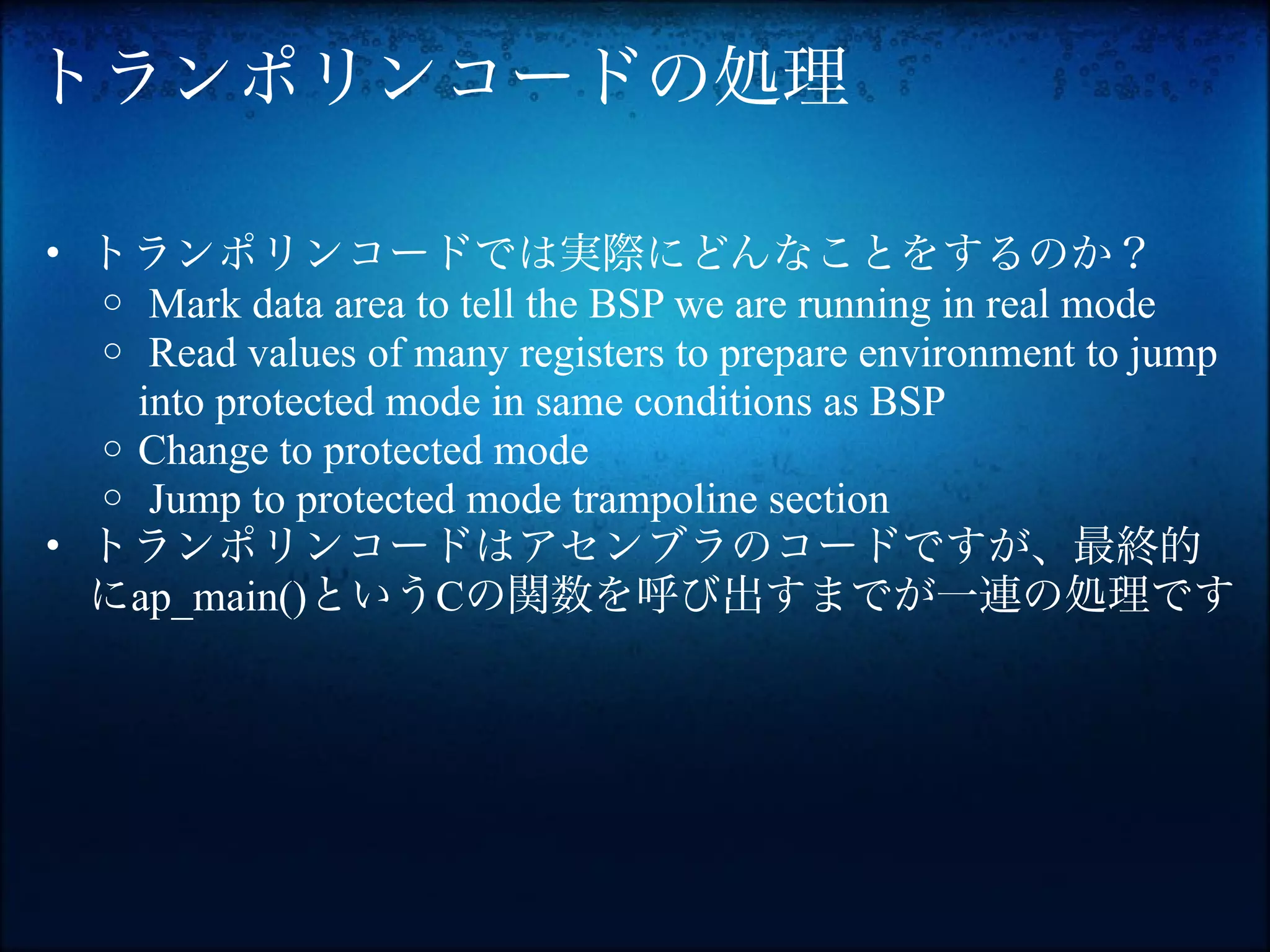トランポリンコードの処理

• トランポリンコードでは実際にどんなことをするのか？
  o Mark data area to tell the BSP we are running in real mode
  o Read values of many registers to prepare environment to jump
    into protected mode in same conditions as BSP
  o Change to protected mode
  o Jump to protected mode trampoline section
• トランポリンコードはアセンブラのコードですが、最終的
  にap_main()というCの関数を呼び出すまでが一連の処理です
 
