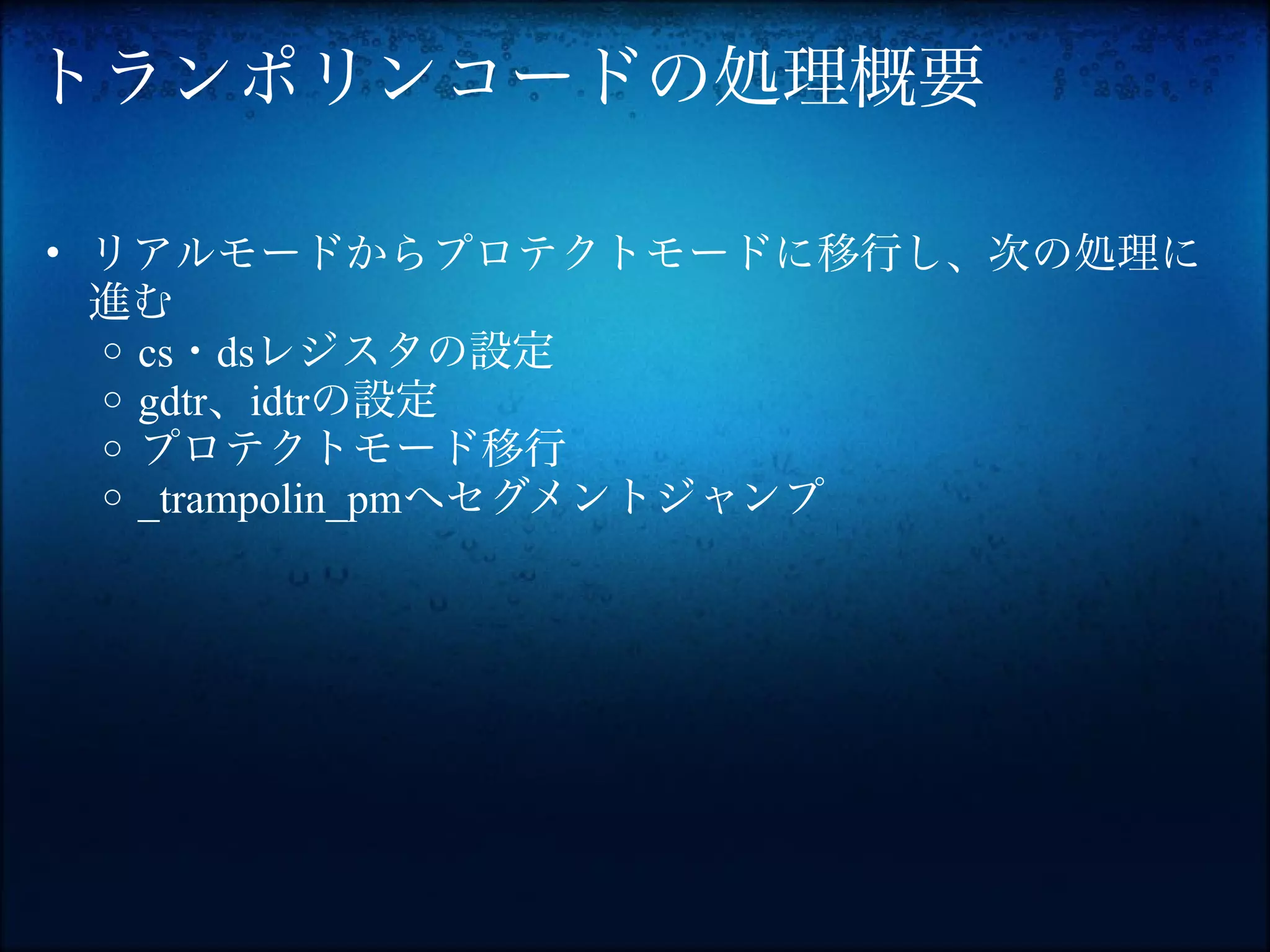 トランポリンコードの処理概要

• リアルモードからプロテクトモードに移行し、次の処理に
  進む
  o cs・dsレジスタの設定
  o gdtr、idtrの設定
  o プロテクトモード移行
  o _trampolin_pmへセグメントジャンプ
 