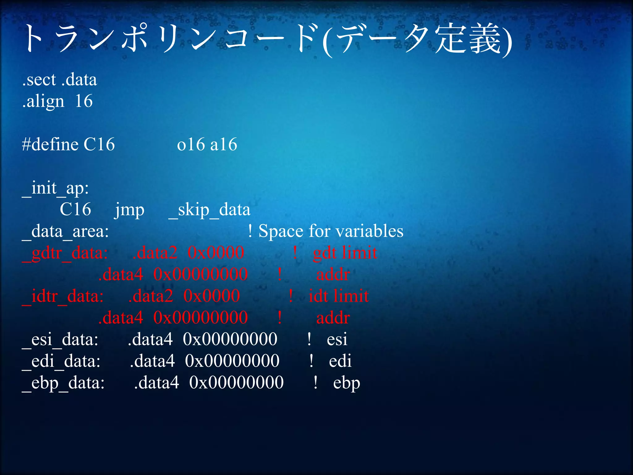 トランポリンコード(データ定義)
.sect .data
.align 16

#define C16        o16 a16

_init_ap:
     C16 jmp _skip_data
_data_area:                 ! Space for variables
_gdtr_data: .data2 0x0000          ! gdt limit
          .data4 0x00000000     !      addr
_idtr_data: .data2 0x0000         ! idt limit
          .data4 0x00000000     !      addr
_esi_data:    .data4 0x00000000      ! esi
_edi_data:    .data4 0x00000000      ! edi
_ebp_data:     .data4 0x00000000      ! ebp
 