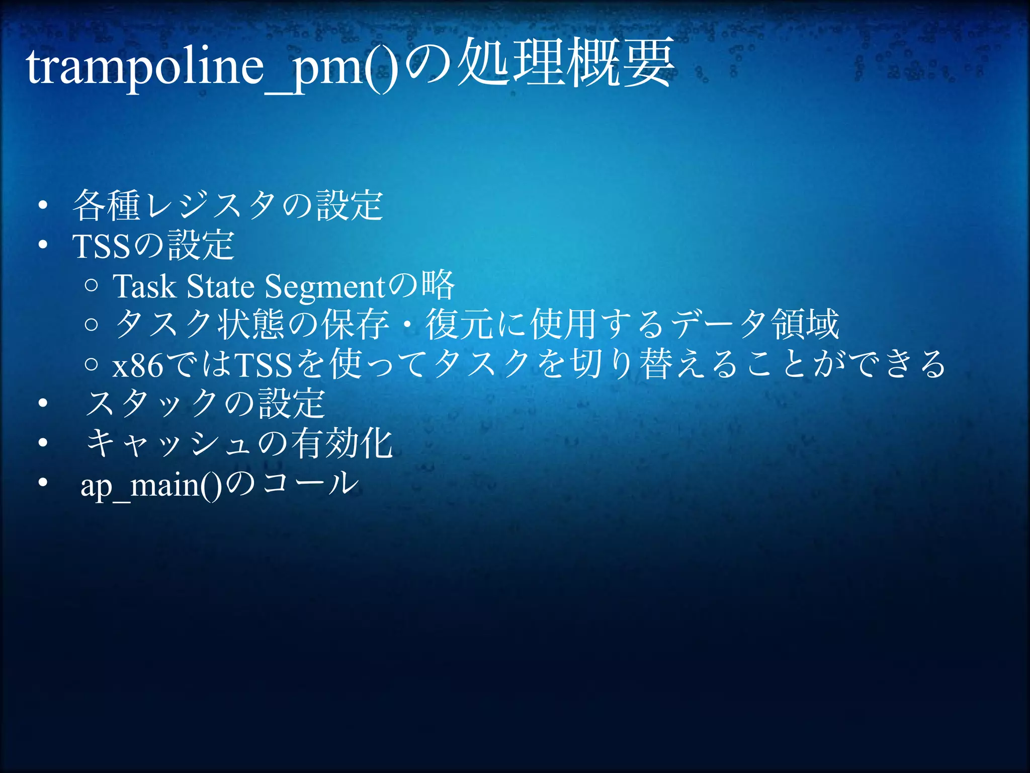 trampoline_pm()の処理概要

• 各種レジスタの設定
• TSSの設定
   o Task State Segmentの略
   o タスク状態の保存・復元に使用するデータ領域
   o x86ではTSSを使ってタスクを切り替えることができる
• スタックの設定
• キャッシュの有効化
• ap_main()のコール
 