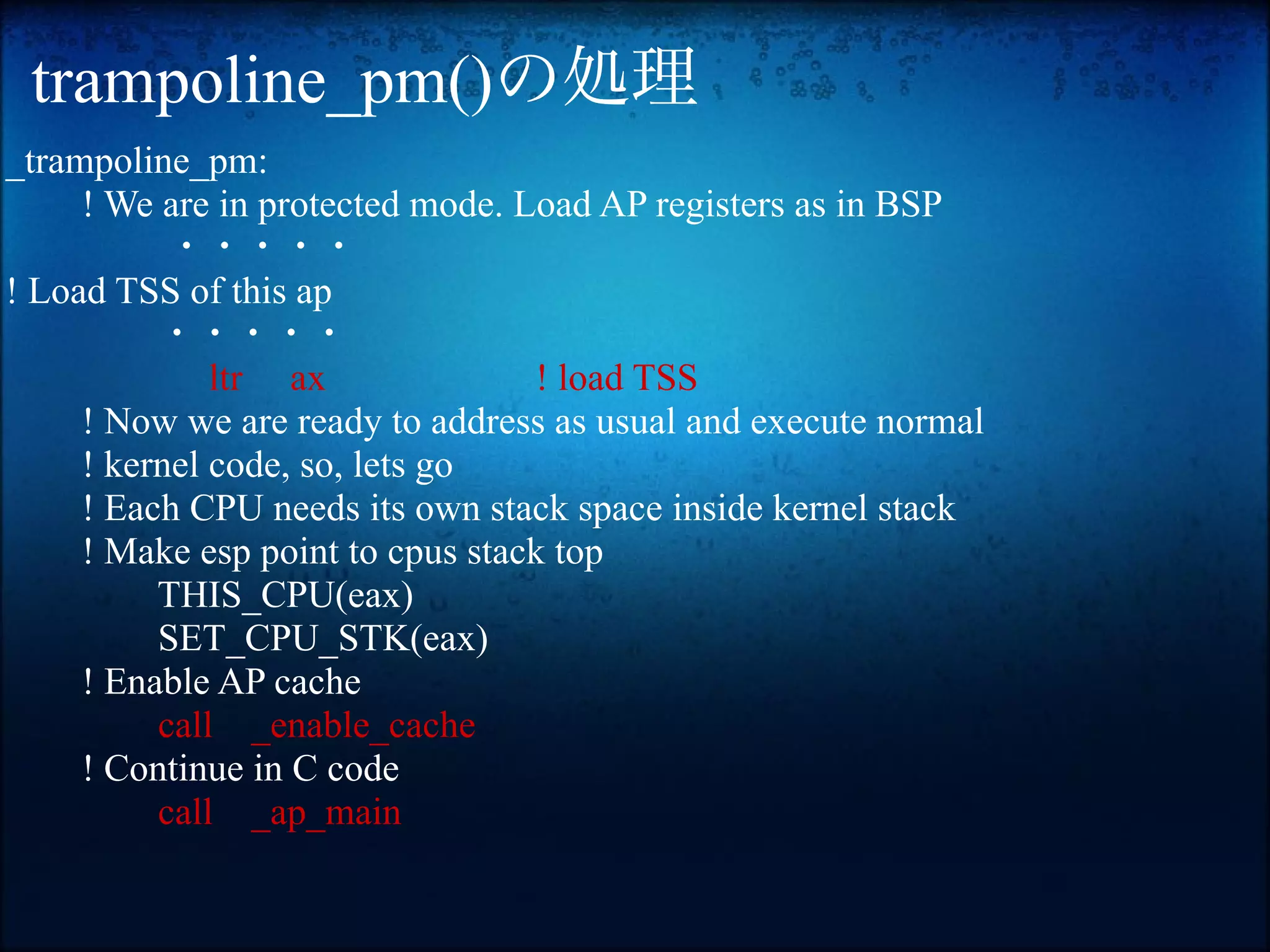 trampoline_pm()の処理
_trampoline_pm:
     ! We are in protected mode. Load AP registers as in BSP
           ・・・・・
! Load TSS of this ap
          ・・・・・
              ltr ax              ! load TSS
     ! Now we are ready to address as usual and execute normal
     ! kernel code, so, lets go
     ! Each CPU needs its own stack space inside kernel stack
     ! Make esp point to cpus stack top
          THIS_CPU(eax)
          SET_CPU_STK(eax)
     ! Enable AP cache
          call _enable_cache
     ! Continue in C code
          call _ap_main
 