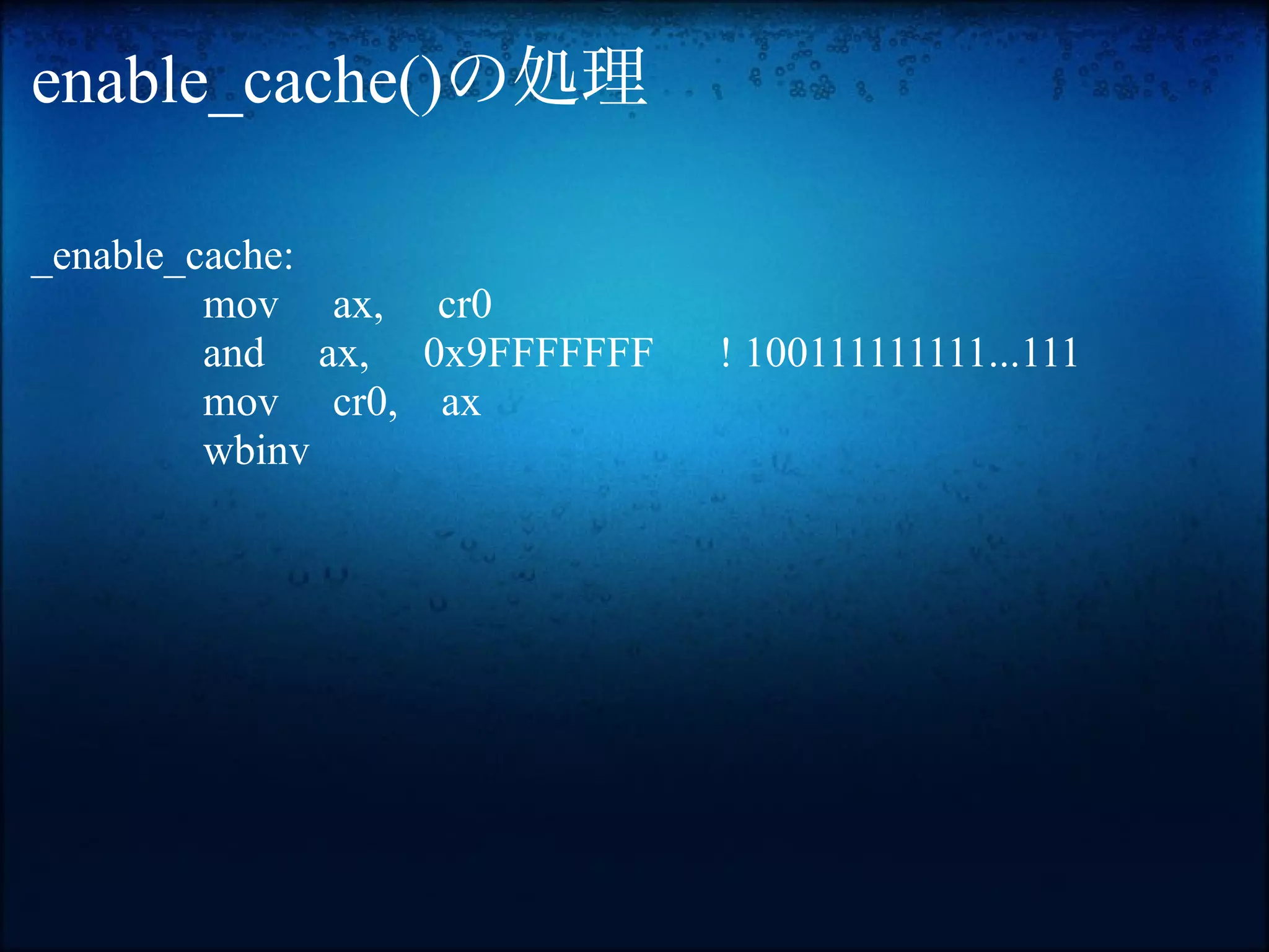 enable_cache()の処理

_enable_cache:
         mov ax, cr0
         and ax, 0x9FFFFFFF   ! 100111111111...111
         mov cr0, ax
         wbinv
 