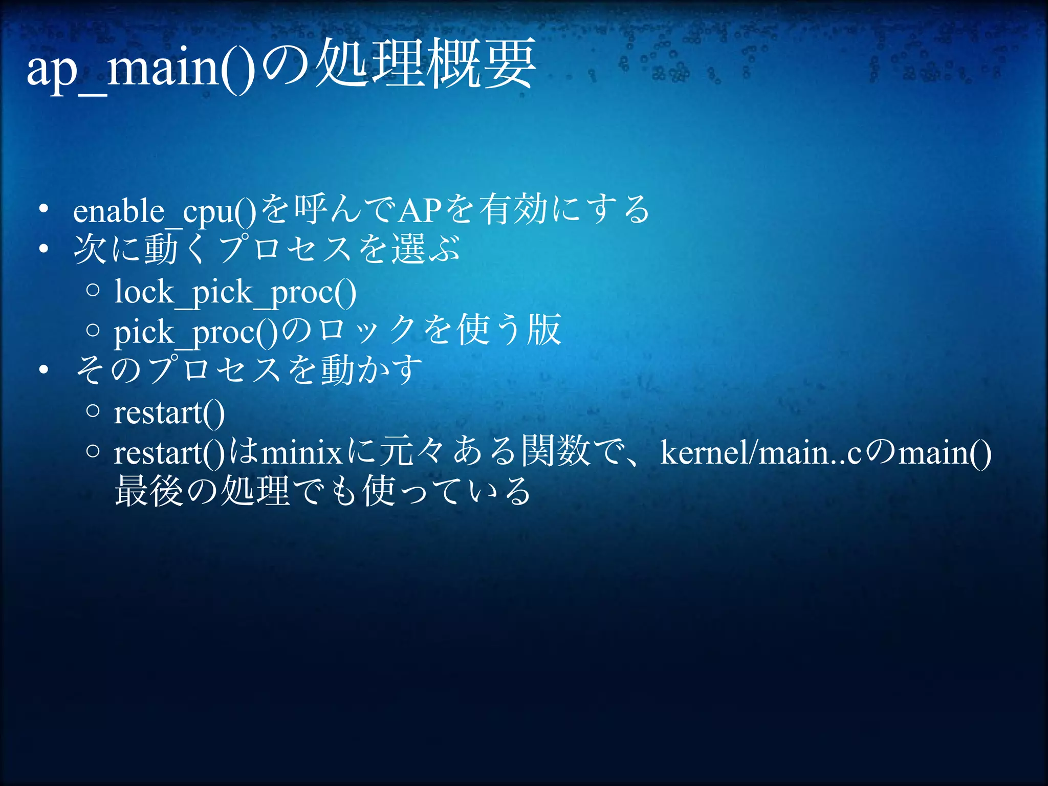 ap_main()の処理概要

• enable_cpu()を呼んでAPを有効にする
• 次に動くプロセスを選ぶ
   o lock_pick_proc()
   o pick_proc()のロックを使う版
• そのプロセスを動かす
   o restart()
   o restart()はminixに元々ある関数で、kernel/main..cのmain()
     最後の処理でも使っている
 