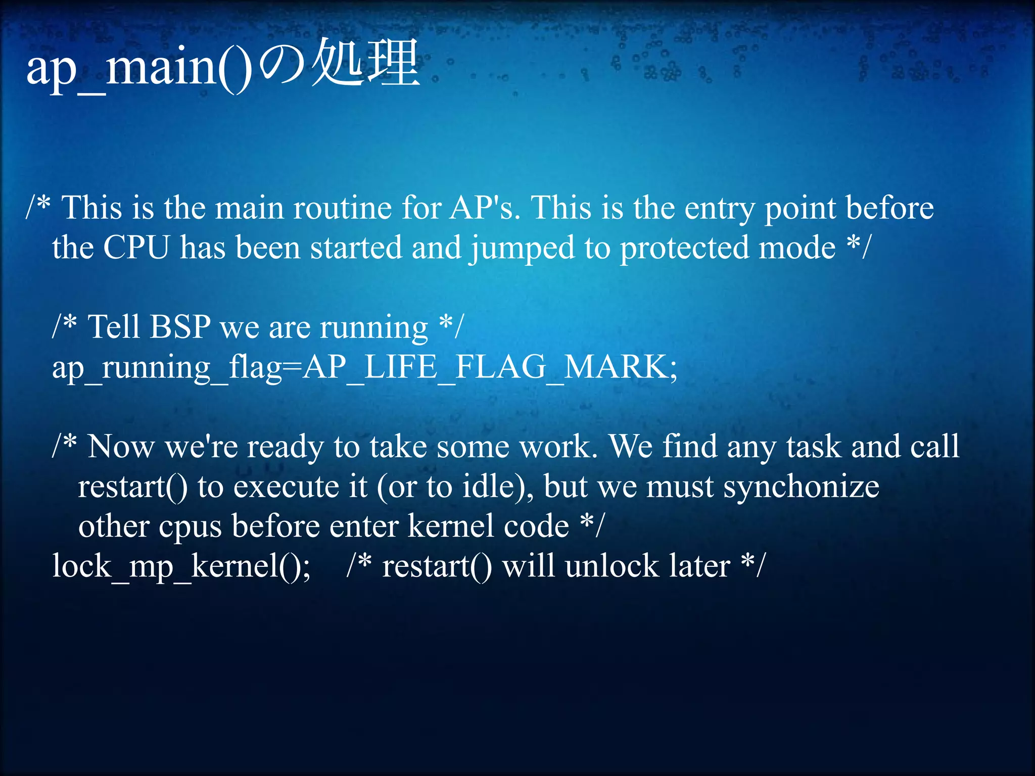 ap_main()の処理

/* This is the main routine for AP's. This is the entry point before
  the CPU has been started and jumped to protected mode */

 /* Tell BSP we are running */
 ap_running_flag=AP_LIFE_FLAG_MARK;

 /* Now we're ready to take some work. We find any task and call
   restart() to execute it (or to idle), but we must synchonize
   other cpus before enter kernel code */
 lock_mp_kernel(); /* restart() will unlock later */
 
