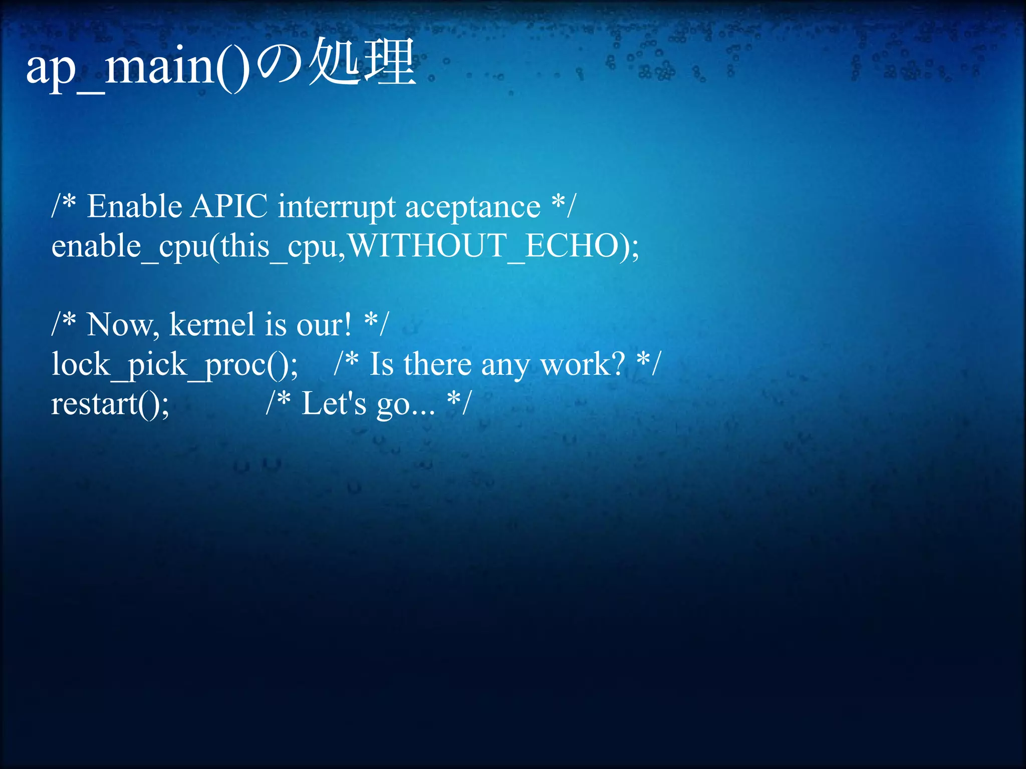 ap_main()の処理

/* Enable APIC interrupt aceptance */
enable_cpu(this_cpu,WITHOUT_ECHO);

/* Now, kernel is our! */
lock_pick_proc(); /* Is there any work? */
restart();     /* Let's go... */
 