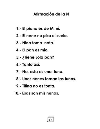 15
Afirmación de la N
1.- El piano es de Mimí.
2.- El nene no pisa el suelo.
3.- Nina toma nata.
4.- El pan es mío.
5.- ¿Tiene Lola pan?
6.- Tanto así.
7.- No, ésta es una tuna.
8.- Unos nenes toman las tunas.
9.- Titina no es tonta.
10.- Esas son mis nenas.
 