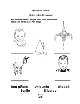 30
Lectura en silencio
Orden verbal del maestro:
Pon nombre a estos dibujos con letra manuscrita.
Escógelos de los que están abajo.
______________ __________
__________
___________ __________
Una piñata Un burrito El bebé
Benito El barco
 