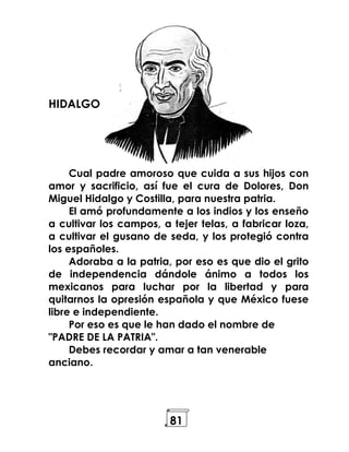 81
HIDALGO
Cual padre amoroso que cuida a sus hijos con
amor y sacrificio, así fue el cura de Dolores, Don
Miguel Hidalgo y Costilla, para nuestra patria.
El amó profundamente a los indios y los enseño
a cultivar los campos, a tejer telas, a fabricar loza,
a cultivar el gusano de seda, y los protegió contra
los españoles.
Adoraba a la patria, por eso es que dio el grito
de independencia dándole ánimo a todos los
mexicanos para luchar por la libertad y para
quitarnos la opresión española y que México fuese
libre e independiente.
Por eso es que le han dado el nombre de
"PADRE DE LA PATRIA".
Debes recordar y amar a tan venerable
anciano.
 