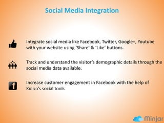 Integrate social media like Facebook, Twitter, Google+, Youtube
with your website using ‘Share’ & ‘Like’ buttons.

Track and understand the visitor’s demographic details through the
social media data available.
Increase customer engagement in Facebook with the help of
Kuliza’s social tools

 