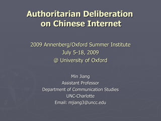 Authoritarian Deliberation
   on Chinese Internet

2009 Annenberg/Oxford Summer Institute
           July 5-18, 2009
        @ University of Oxford

                 Min Jiang
            Assistant Professor
    Department of Communication Studies
               UNC-Charlotte
         Email: mjiang3@uncc.edu
 